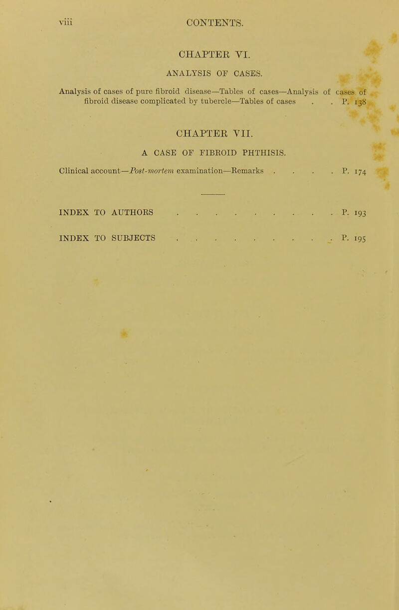 CHAPTER VI. ANALYSIS OF CASES. Analysis of cases of pure fibroid disease—Tables of cases—Analysis of cases of fibroid disease complicated by tubercle—Tables of cases . . P. i38 CHAPTER VII. A CASE OF FIBROID PHTHISIS. Clinical account—Post-mortem examination—Remarks . . . . P. 174 INDEX TO AUTHORS P. 193 INDEX TO SUBJECTS P. 195