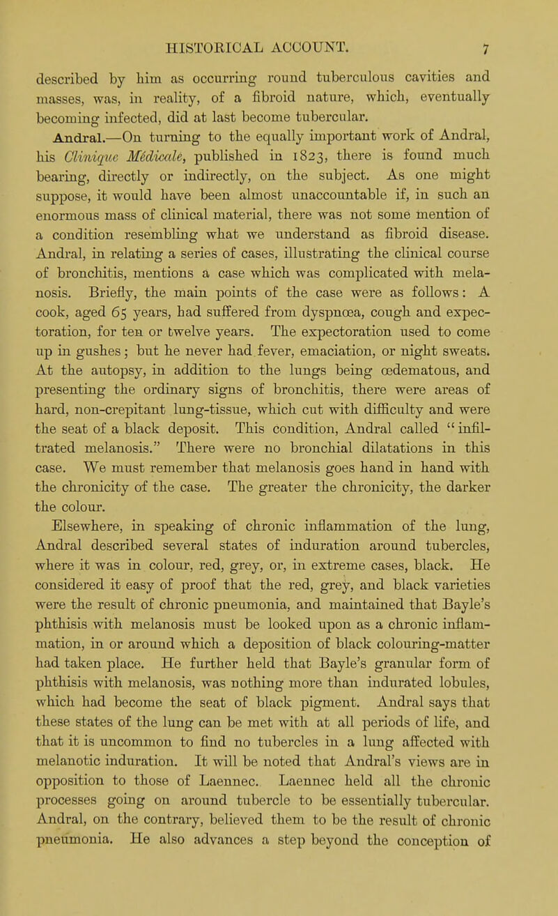 described by him as occurring round tuberculous cavities and masses, was, in reality, of a fibroid nature, which, eventually becoming infected, did at last become tubercular. Andral.—On turning to the equally important work of Andral, his Cliniquc MSdicale, published in 1823, there is found much bearing, directly or indirectly, on the subject. As one might suppose, it would have been almost unaccountable if, in such an enormous mass of clinical material, there was not some mention of a condition resembling what we understand as fibroid disease. Andral, in relating a series of cases, illustrating the clinical course of bronchitis, mentions a case which was complicated with mela- nosis. Briefly, the main points of the case were as follows: A cook, aged 65 years, bad suffered from dyspnoea, cough and expec- toration, for ten or twelve years. The expectoration used to come up in gushes; but he never had fever, emaciation, or night sweats. At the autopsy, in addition to the lungs being cedematous, and presenting the ordinary signs of bronchitis, there were areas of hard, non-crepitant lung-tissue, which cut with difficulty and were the seat of a black deposit. This condition, Andral called  infil- trated melanosis. There were no bronchial dilatations in this case. We must remember that melanosis goes hand in hand with the chronicity of the case. The greater the chronicity, the darker the colour. Elsewhere, in speaking of chronic inflammation of the lung, Andral described several states of induration around tubercles, where it was in colour, red, grey, or, in extreme cases, black. He considered it easy of proof that the red, grey, and black varieties were the result of chronic pneumonia, and maintained that Bayle's phthisis with melanosis must be looked upon as a chronic inflam- mation, in or around which a deposition of black colouring-matter had taken place. He further held that Bayle's granular form of phthisis with melanosis, was nothing more than indurated lobules, which had become the seat of black pigment. Andral says that these states of the lung can be met with at all periods of life, and that it is uncommon to find no tubercles in a lung affected with melanotic induration. It will be noted that Andral's views are in opposition to those of Laennec. Laennec held all the chronic processes going on around tubercle to be essentially tubercular. Andral, on the contrary, believed them to be the result of chronic pneumonia. He also advances a step beyond the conception of