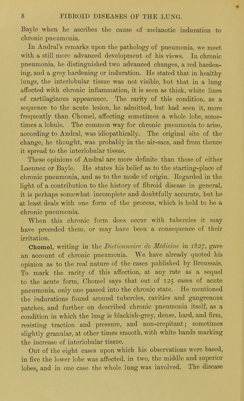 Bayle when he ascribes the cause of melanotic induration to chronic pneumonia. In Andral's remarks upon the pathology of pneumonia, we meet with a still more advanced development of his views. In chronic pneumonia, he distinguished two advanced changes, a red harden- ing, and a grey hardening or induration. He stated that in healthy lungs, the interlobular tissue was not visible, but that in a lung affected with chronic inflammation, it is seen as thick, white lines of cartilaginous appearance. The rarity of this condition, as a sequence to the acute lesion, he admitted, but had seen it, more frequently than Chomel, affecting sometimes a whole lobe, some- times a lobule. The common way for chronic pneumonia to arise, according to Andral, was idiopathically. The original site of the change, he thought, was probably in the air-sacs, and from thence it spread to the interlobular tissue. These opinions of Andral are more definite than those of either Laennec or Bayle. He states his belief as to the starting-place of chronic pneumonia, and as to the mode of origin. Regarded in the light of a contribution to the history of fibroid disease in general, it is perhaps somewhat incomplete and doubtfully accurate, but he at least deals with one form of the process, which is held to be a chronic pneumonia. When this chronic form does occur with tubercles it may have preceded them, or may have been a consequence of their irritation. Chomel, writing in the Didionnairc da Mddicine in 1827, gave an account of chronic pneumonia. We have already quoted his opinion as to the real nature of the cases published by Broussais. To mark the rarity of this affection, at any rate as a sequel to the acute form, Chomel says that out of 125 cases of acute pneumonia, only one passed into the chronic state. He mentioned the indurations found around tubercles, cavities and gangrenous patches, and further on described chronic pneumonia itself, as a condition in which the lung is blackish-grey, dense, hard, and firm, resisting traction and pressure, and non-crepitant; sometimes slightly granular, at other times smooth, with white bands markiug the increase of interlobular tissue. Out of the eight cases upon which his observations were based, in five the lower lobe was affected, in two, the middle and superior lobes, and in one case the whole lung was involved. The disease