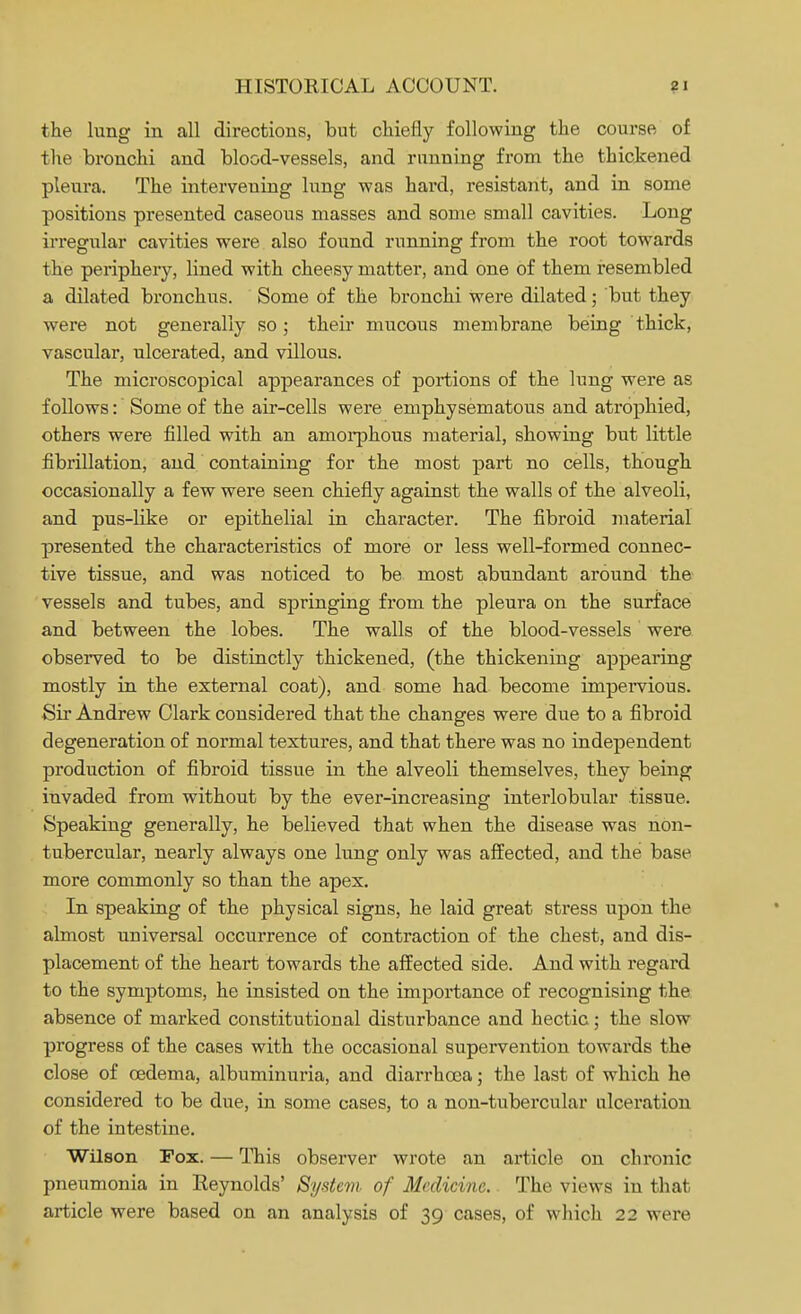 the lung in all directions, but chiefly following the course of the bronchi and blood-vessels, and running from the thickened pleura. The intervening lung was hard, resistant, and in some positions presented caseous masses and some small cavities. Long irregular cavities were also found running from the root towards the periphery, lined with cheesy matter, and one of them resembled a dilated bronchus. Some of the bronchi were dilated; but they were not generally so; their mucous membrane being thick, vascular, ulcerated, and villous. The microscopical appearances of portions of the lung were as follows: Some of the air-cells were emphysematous and atrophied, others were filled with an amorphous material, showing but little fibrillation, and containing for the most part no cells, though occasionally a few were seen chiefly against the walls of the alveoli, and pus-like or epithelial in character. The fibroid material presented the characteristics of more or less well-formed connec- tive tissue, and was noticed to be most abundant around the vessels and tubes, and springing from the pleura on the surface and between the lobes. The walls of the blood-vessels were observed to be distinctly thickened, (the thickening appearing mostly in the external coat), and some had become impervious. Sir Andrew Clark considered that the changes were due to a fibroid degeneration of normal textures, and that there was no independent production of fibroid tissue in the alveoli themselves, they being invaded from without by the ever-increasing interlobular tissue. Speaking generally, he believed that when the disease was non- tubercular, nearly always one lung only was affected, and the base more commonly so than the apex. In speaking of the physical signs, he laid great stress upon the almost universal occurrence of contraction of the chest, and dis- placement of the heart towards the affected side. And with regard to the symptoms, he insisted on the importance of recognising the absence of marked constitutional disturbance and hectic; the slow progress of the cases with the occasional supervention towards the close of oedema, albuminuria, and diarrhoea; the last of which he considered to be due, in some cases, to a non-tubercular ulceration of the intestine. Wilson Fox. — This observer wrote an article on chronic pneumonia in Reynolds' System- of Medicine. The views in that article were based on an analysis of 39 cases, of which 22 were