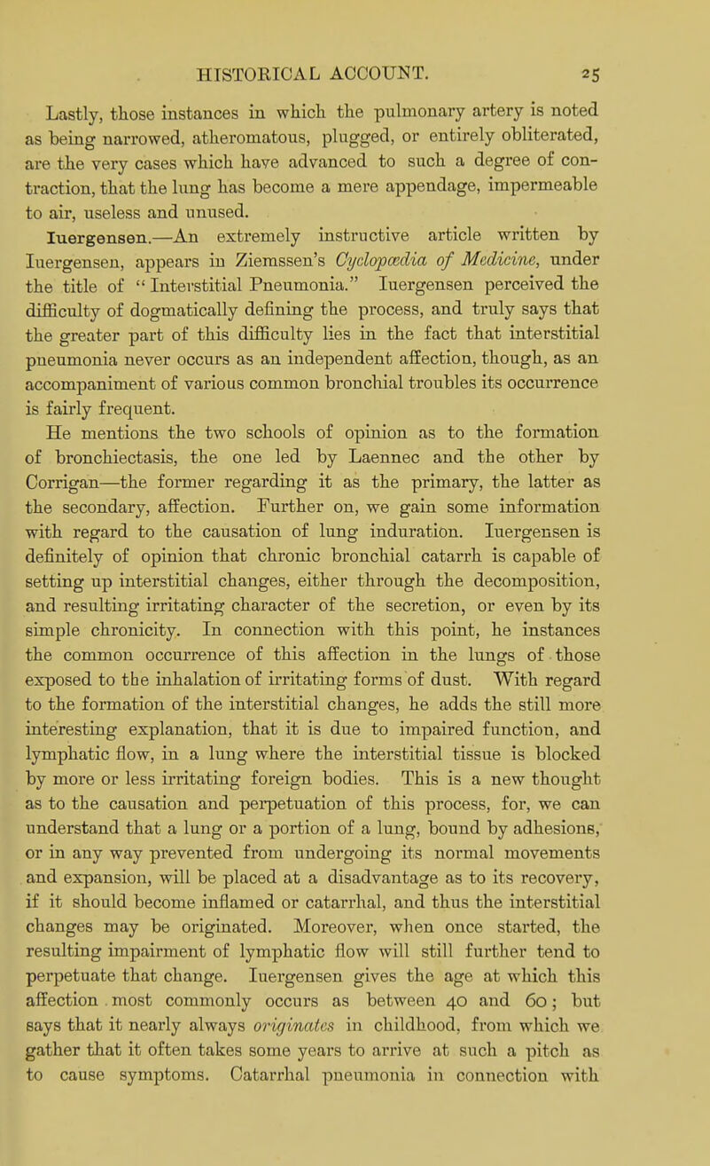 Lastly, those instances in which, the pulmonary artery is noted as being narrowed, atheromatous, plugged, or entirely obliterated, are the very cases which have advanced to such a degree of con- traction, that the lung has become a mere appendage, impermeable to air, useless and unused. Iuergensen.—An extremely instructive article written by Iuergensen, appears in Ziemssen's Cyelapcedia of Medicine, under the title of  Interstitial Pneumonia. Iuergensen perceived the difficulty of dogmatically defining the process, and truly says that the greater part of this difficulty lies in the fact that interstitial pneumonia never occurs as an independent affection, though, as an accompaniment of various common bronchial troubles its occurrence is fairly frequent. He mentions the two schools of opinion as to the formation of bronchiectasis, the one led by Laennec and the other by Corrigan—the former regarding it as the primary, the latter as the secondary, affection. Further on, we gain some information with regard to the causation of lung induration. Iuergensen is definitely of opinion that chronic bronchial catarrh is capable of setting up interstitial changes, either through the decomposition, and resulting irritating character of the secretion, or even by its simple chronicity. In connection with this point, he instances the common occurrence of this affection in the lungs of those exposed to the inhalation of irritating forms of dust. With regard to the formation of the interstitial changes, he adds the still more interesting explanation, that it is due to impaired function, and lymphatic flow, in a lung where the interstitial tissue is blocked by more or less irritating foreign bodies. This is a new thought as to the causation and perpetuation of this process, for, we can understand that a lung or a portion of a lung, bound by adhesions, or in any way prevented from undergoing its normal movements and expansion, will be placed at a disadvantage as to its recovery, if it should become inflamed or catarrhal, and thus the interstitial changes may be originated. Moreover, when once started, the resulting impairment of lymphatic flow will still further tend to perpetuate that change. Iuergensen gives the age at which this affection . most commonly occurs as between 40 and 60; but says that it nearly always originates in childhood, from which we gather that it often takes some years to arrive at such a pitch as to cause symptoms. Catarrhal pneumonia in connection with
