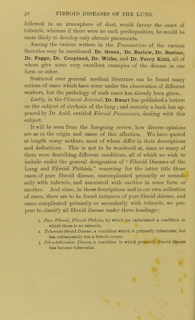 followed in an atmosphere of dust, would favour the onset of tubercle, whereas if there were no such predisposition, he would be more likely to develop only chronic pneumonia. Among the various writers in the Transactions of the various Societies may be mentioned Dr. Green, Dr. Barlow, Dr. Bastian, Dr. Fagge, Dr. Coupland, Dr. Wilks, and Dr. Percy Kidd, all of whom give some very excellent examples of the disease in one form or other. Scattered over general medical literature can be found many notices of cases which have come under the observation of different workers, but the pathology of such cases has already been given. Lastly, in the Clinical Journal, Dr. Ewart has published a lecture on the subject of cirrhosis of the lung ; and recently a book has ap- peared by Dr. Auld, entitled Fibroid Pneumonia, dealing with this subject. It will be seen from the foregoing review, how diverse opinions are as to the origin and cause of this affection. We have quoted at length many authors, most of whom differ in their descriptions and deductions. This is not to be wondered at, since so many of them were describing different conditions, all of which we wish to include under the general designation of Fibroid Diseases of the Lung and Fibroid Phthisis, reserving for the latter title those cases of pure fibroid disease, uncomplicated primarily or second- arily with tubercle, and associated with cavities in some form or another. And since, in these descriptions and in our own collection of cases, there are to be found instances of pure fibroid disease, and cases complicated primarily or secondarily with tubercle, we pro- pose to classify all fibroid disease under three headings: 1. Pure Fibroid, Fibroid Phthisis, by which we understand a condition in which there is no tubercle. 2. Tuberculo-fibroid Disease, a condition which is primarily tubercular, but has subsequently run a fibroid course. 3. Fibro-tubercular Disease, a condition in which primarily fibroid disease has become tubercular.