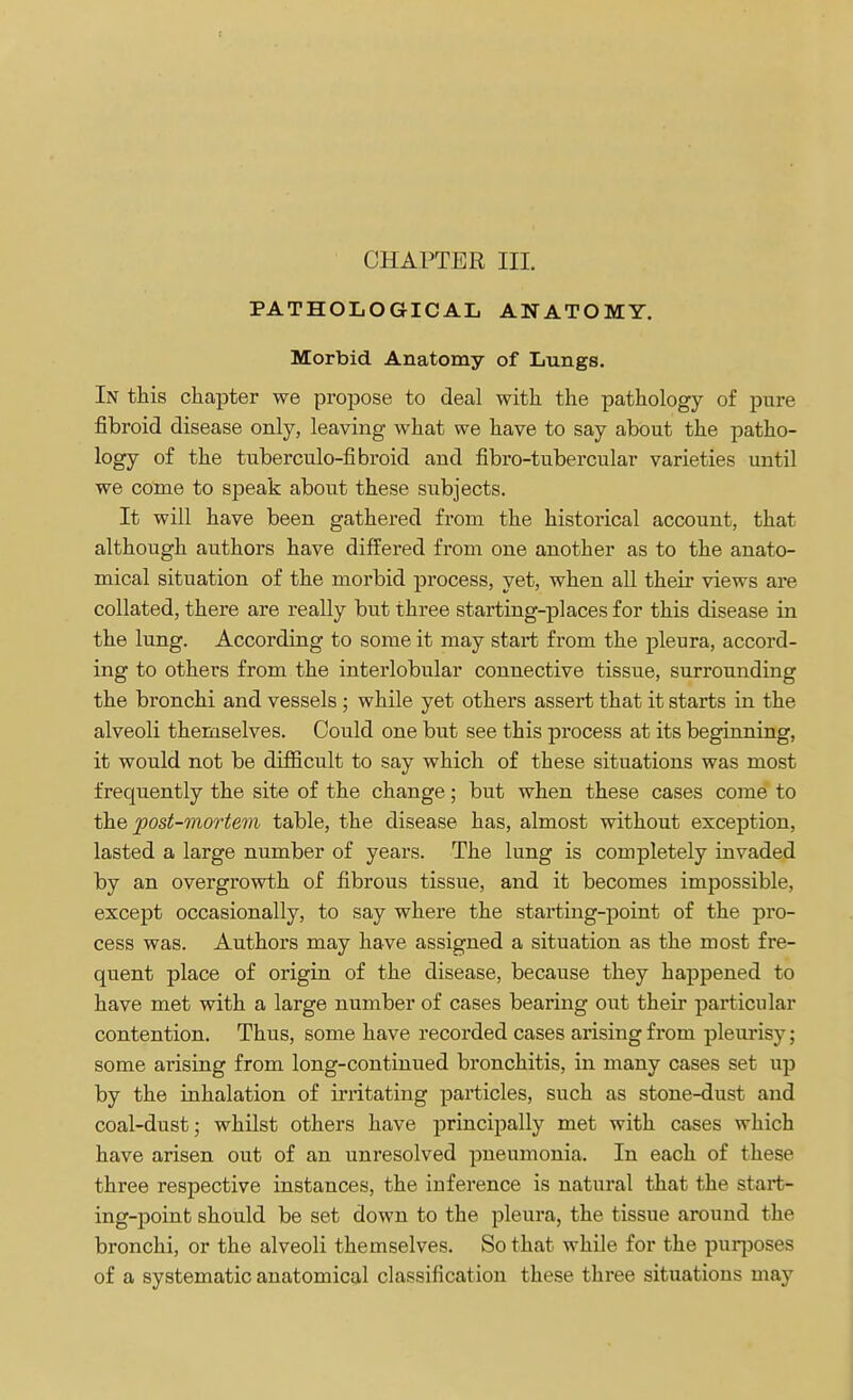 PATHOLOGICAL ANATOMY. Morbid Anatomy of Lungs. In this chapter we propose to deal with the pathology of pure fibroid disease only, leaving what we have to say about the patho- logy of the tuberculo-fibroid and fibro-tubercular varieties until we come to speak about these subjects. It will have been gathered from the historical account, that although authors have differed from one another as to the anato- mical situation of the morbid process, yet, when all their views are collated, there are really but three starting-places for this disease in the lung. According to some it may start from the pleura, accord- ing to others from the interlobular connective tissue, surrounding the bronchi and vessels ; while yet others assert that it starts in the alveoli themselves. Could one but see this process at its beginning, it would not be difficult to say which of these situations was most frequently the site of the change; but when these cases come to the post-mortem table, the disease has, almost without exception, lasted a large number of years. The lung is completely invaded by an overgrowth of fibrous tissue, and it becomes impossible, except occasionally, to say where the starting-point of the pro- cess was. Authors may have assigned a situation as the most fre- quent place of origin of the disease, because they happened to have met with a large number of cases bearing out their particular contention. Thus, some have recorded cases arising from pleurisy; some arising from long-continued bronchitis, in many cases set up by the inhalation of irritating particles, such as stone-dust and coal-dust; whilst others have principally met with cases which have arisen out of an unresolved pneumonia. In each of these three respective instances, the inference is natural that the start- ing-point should be set down to the pleura, the tissue around the bronchi, or the alveoli themselves. So that while for the purposes of a systematic anatomical classification these three situations may