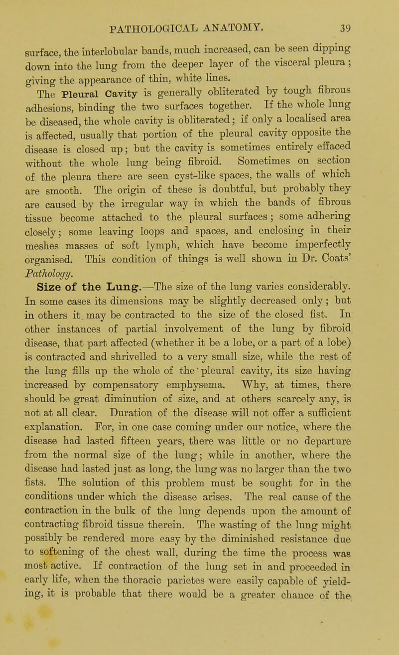 surface, the interlobular bands, much increased, can be seen dipping down into the lung from the deeper layer of the visceral pleura ; giving the appearance of thin, white lines. The Pleural Cavity is generally obliterated by tough fibrous adhesions, binding the two surfaces together. If the whole lung be diseased, the whole cavity is obliterated; if only a localised area is affected, usually that portion of the pleural cavity opposite the disease is closed up; but the cavity is sometimes entirely effaced without the whole lung being fibroid. Sometimes on section of the pleura there are seen cyst-like spaces, the walls of which are smooth. The origin of these is doubtful, but probably they are caused by the irregular way in which the bands of fibrous tissue become attached to the pleural surfaces; some adhering closely; some leaving loops and spaces, and enclosing in their meshes masses of soft lymph, which have become imperfectly organised. This condition of things is well shown in Dr. Coats' Pathology. Size of the Lung'.—The size of the lung varies considerably. In some cases its dimensions may be slightly decreased only; but in others it. may be contracted to the size of the closed fist. In other instances of partial involvement of the lung by fibroid disease, that part affected (whether it be a lobe, or a part of a lobe) is contracted and shrivelled to a very small size, while the rest of the lung fills up the whole of the' pleural cavity, its size having increased by compensatory emphysema. Why, at times, there should be great diminution of size, and at others scarcely any, is not at all clear. Duration of the disease will not offer a sufficient explanation. For, in one case coming under our notice, where the disease had lasted fifteen years, there was little or no departure from the normal size of the lung; while in another, where the disease had lasted just as long, the lung was no larger than the two fists. The solution of this problem must be sought for in the conditions under which the disease arises. The real cause of the contraction in the bulk of the lung depends upon the amount of contracting fibroid tissue therein. The wasting of the lung might possibly be rendered more easy by the diminished resistance due to softening of the chest wall, during the time the process was most active. If contraction of the lung set in and proceeded in early life, when the thoracic parietes were easily capable of yield- ing, it is probable that there would be a greater chance of the