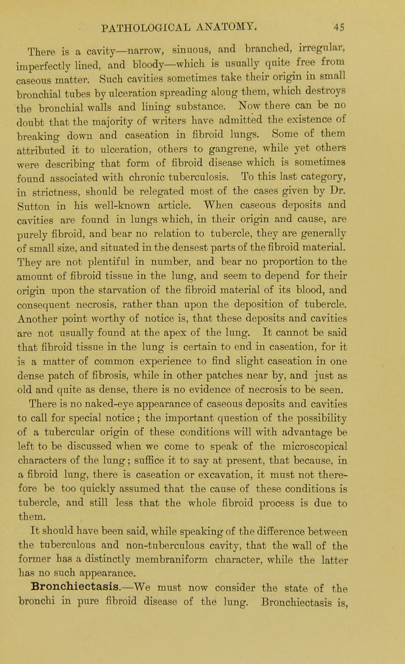 There is a cavity—narrow, sinuous, and branched, irregular, imperfectly lined, and bloody—which is usually quite free from caseous matter. Such cavities sometimes take their origin in small bronchial tubes by ulceration spreading along them, which destroys the bronchial walls and lining substance. Now there can be no doubt that the majority of writers have admitted the existence of breaking down and caseation in fibroid lungs. Some of them attributed it to ulceration, others to gangrene, while yet others were describing that form of fibroid disease which is sometimes found associated with chronic tuberculosis. To this last category, in strictness, should be relegated most of the cases given by Dr. Sutton in his well-known article. When caseous deposits and cavities are found in lungs which, in their origin and cause, are purely fibroid, and bear no relation to tubercle, they are generally of small size, and situated in the densest parts of the fibroid material. They are not plentiful in number, and bear no proportion to the amount of fibroid tissue in the lung, and seem to depend for their origin upon the starvation of the fibroid material of its blood, and consequent necrosis, rather than upon the deposition of tubercle. Another point worthy of notice is, that these deposits and cavities are not usually found at the apex of the lung. It cannot be said that fibroid tissue in the lung is certain to end in caseation, for it is a matter of common experience to find slight caseation in one dense patch of fibrosis, while in other patches near by, and just as old and quite as dense, there is no evidence of necrosis to be seen. There is no naked-eye appearance of caseous deposits and cavities to call for special notice; the important question of the possibility of a tubercular origin of these conditions will with advantage be left to be discussed when we come to speak of the microscopical characters of the lung; suffice it to say at present, that because, in a fibroid lung, there is caseation or excavation, it must not there- fore be too quickly assumed that the cause of these conditions is tubercle, and still less that the whole fibroid process is due to them. It should have been said, while speaking of the difference between the tuberculous and non-tuberculous cavity, that the wall of the former has a distinctly membraniform character, while the latter has no such appearance. Bronchiectasis.—We must now consider the state of the bronchi in pure fibroid disease of the lung. Bronchiectasis is,