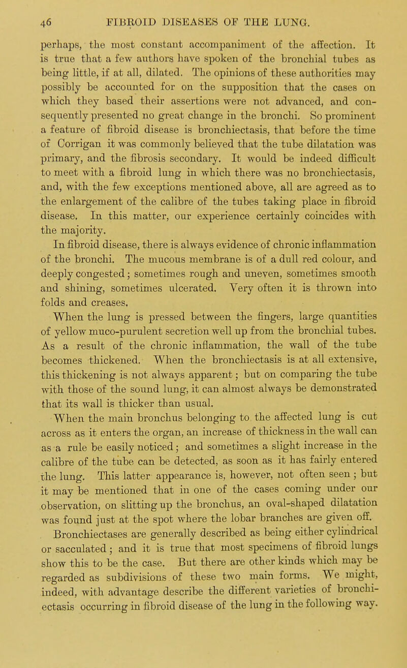 perhaps, the most constant accompaniment of the affection. It is true that a few authors have spoken of the bronchial tubes as being little, if at all, dilated. The opinions of these authorities may possibly be accounted for on the supposition that the cases on which they based their assertions were not advanced, and con- sequently presented no great change in the bronchi. So prominent a feature of fibroid disease is bronchiectasis, that before the time of Corrigan it was commonly believed that the tube dilatation was primary, and the fibrosis secondary. It would be indeed difficult to meet with a fibroid lung in which there was no bronchiectasis, and, with the few exceptions mentioned above, all are agreed as to the enlargement of the calibre of the tubes taking place in fibroid disease. In this matter, our experience certainly coincides with the majority. In fibroid disease, there is always evidence of chronic inflammation of the bronchi. The mucous membrane is of a dull red colour, and deeply congested; sometimes rough and uneven, sometimes smooth and shining, sometimes ulcerated. Very often it is thrown into folds and creases. When the lung is pressed between the fingers, large quantities of yellow muco-purulent secretion well up from the bronchial tubes. As a result of the chronic inflammation, the wall of the tube becomes thickened. When the bronchiectasis is at all extensive, this thickening is not always apparent; but on comparing the tube with those of the sound lung, it can almost always be demonstrated that its wall is thicker than usual. When the main bronchus belonging to the affected lung is cut across as it enters the organ, an increase of thickness in the wall can as a rule be easily noticed; and sometimes a slight increase in the calibre of the tube can be detected, as soon as it has fairly entered the lung. This latter appearance is, however, not often seen ; but it may be mentioned that in one of the cases coming under our observation, on slitting up the bronchus, an oval-shaped dilatation was found just at the spot where the lobar branches are given off. Bronchiectases are generally described as being either cylindrical or sacculated; and it is true that most specimens of fibroid lungs show this to be the case. But there are other kinds which may be regarded as subdivisions of these two main forms. We might, indeed, with advantage describe the different varieties of bronchi- ectasis occurring in fibroid disease of the lung in the following way.