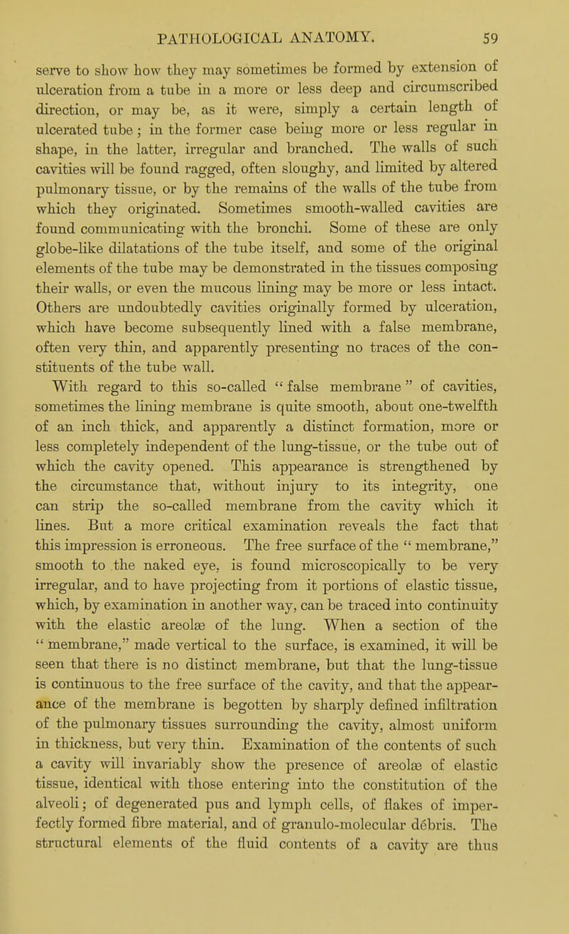 serve to show how they may sometimes be formed by extension of ulceration from a tube in a more or less deep and circumscribed direction, or may be, as it were, simply a certain length of ulcerated tube; in the former case being more or less regular in shape, in the latter, irregular and branched. The walls of such cavities will be found ragged, often sloughy, and limited by altered pulmonary tissue, or by the remains of the walls of the tube from which they originated. Sometimes smooth-walled cavities are found communicating with the bronchi. Some of these are only globe-like dilatations of the tube itself, and some of the original elements of the tube may be demonstrated in the tissues composing their walls, or even the mucous lining may be more or less intact. Others are undoubtedly cavities originally formed by ulceration, which have become subsequently lined with a false membrane, often very thin, and apparently presenting no traces of the con- stituents of the tube wall. With regard to this so-called  false membrane  of cavities, sometimes the lining membrane is quite smooth, about one-twelfth of an inch thick, and apparently a distinct formation, more or less completely independent of the lung-tissue, or the tube out of which the cavity opened. This appearance is strengthened by the circumstance that, without injury to its integrity, one can strip the so-called membrane from the cavity which it lines. But a more critical examination reveals the fact that this impression is erroneous. The free surface of the  membrane, smooth to the naked eye, is found microscopically to be very irregular, and to have projecting from it portions of elastic tissue, which, by examination in another way, can be traced into continuity with the elastic areolae of the lung. When a section of the  membrane, made vertical to the surface, is examined, it will be seen that there is no distinct membrane, but that the lung-tissue is continuous to the free surface of the cavity, and that the appear- ance of the membrane is begotten by sharply defined infiltration of the pulmonary tissues surrounding the cavity, almost uniform in thickness, but very thin. Examination of the contents of such a cavity will invariably show the presence of areolae of elastic tissue, identical with those entering into the constitution of the alveoli; of degenerated pus and lymph cells, of flakes of imper- fectly formed fibre material, and of granulo-molecular debris. The structural elements of the fluid contents of a cavity are thus