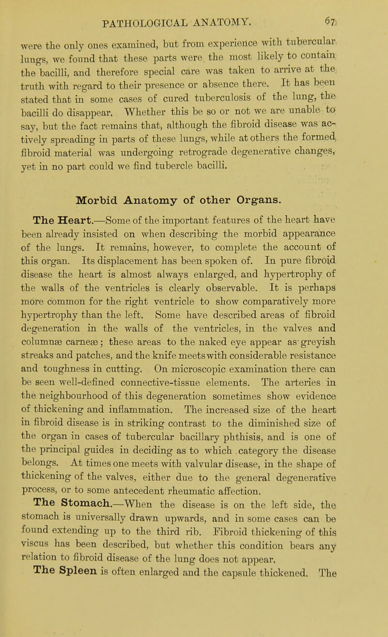 were the only ones examined, but from experience with tubercular, lungs, we found that these parts were the most likely to contain the bacilli, and therefore special care was taken to arrive at the. truth with regard to their presence or absence there. It has been stated that in some cases of cured tuberculosis of the lung, the bacilli do disappear. Whether this be so or not we are unable to say, but the fact remains that, although the fibroid disease was ac- tively spreading in parts of these lungs, while at others the formed fibroid material was undergoing retrograde degenerative changes, yet in no part could we find tubercle bacilli. Morbid Anatomy of other Organs. The Heart.—Some of the important features of the heart have been already insisted on when describing the morbid appearance of the lungs. It remains, however, to complete the account of this organ. Its displacement has been spoken of. In pure fibroid disease the heart is almost always enlarged, and hypertrophy of the walls of the ventricles is clearly observable. It is perhaps more common for the right ventricle to show comparatively more hypertrophy than the left. Some have described areas of fibroid degeneration in the walls of the ventricles, in the valves and columnae carneae; these areas to the naked eye appear as- greyish streaks and patches, and the knife meets with considerable resistance and toughness in cutting. On microscopic examination there can be seen well-defined connective-tissue elements. The arteries in the neighbourhood of this degeneration sometimes show evidence of thickening and inflammation. The increased size of the heart in fibroid disease is in striking contrast to the diminished size of the organ in cases of tubercular bacillary phthisis, and is one of the principal guides in deciding as to which . category the disease belongs. At times one meets with valvular disease, in the shape of thickening of the valves, either due to the general degenerative process, or to some antecedent rheumatic affection. The Stomach.—When the disease is on the. left side, the stomach is universally drawn upwards, and in some cases can be found extending up to the third rib. Fibroid thickening of this viscus has been described, but whether this condition bears any relation to fibroid disease of the lung does not appear. The Spleen is often enlarged and the capsule thickened. The