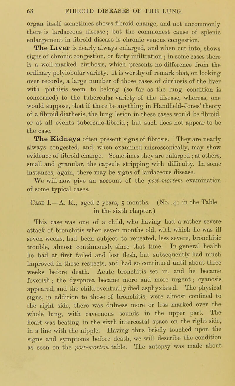 organ itself sometimes shows fibroid change, and not uncommonly there is lardaceous disease; but the commonest cause of splenic enlargement in fibroid disease is chronic venous congestion. The Liver is nearly always enlarged, and when cut into, shows signs of chronic congestion, or fatty infiltration ; in some cases there is a well-marked cirrhosis, which presents no difference from the ordinary polylobular variety. It is worthy of remark that, on looking over records, a large number of those cases of cirrhosis of the liver with phthisis seem to belong (so far as the lung condition is concerned) to the tubercular variety of the disease, whereas, one would suppose, that if there be anything in Handheld-Jones' theory of a fibroid diathesis, the lung lesion in these cases would be fibroid, or at all events tuberculo-fibroid; but such does not appear to be the case. The Kidneys often present signs of fibrosis. They are nearly always congested, and, when examined microscopically, may show evidence of fibroid change. Sometimes they are enlarged; at others, small and granular, the capsule stripping with difficulty. In some instances, again, there may be signs of lardaceous disease. We will now give an account of the post-mortem examination of some typical cases. Case I.—A. K., aged 2 years, 5 months. (No. 41 in the Table in the sixth chapter.) This case was one of a child, who having had a rather severe attack of bronchitis when seven months old, with which he was ill seven weeks, had been subject to repeated, less severe, bronchitic trouble, almost continuously since that time. In general health he had at first failed and lost flesh, but subsequently had much improved in these respects, and had so continued until about three weeks before death. Acute bronchitis set in, and he became feverish; the dyspnoea became more and more urgent; cyanosis appeared, and the child eventually died asphyxiated. The physical signs, in addition to those of bronchitis, were almost confined to the right side, there was dulness more or less marked over the whole lung, with cavernous sounds in the upper part. The heart was beating in the sixth intercostal space on the right side, in a line with the nipple. Having thus briefly touched upon the signs and symptoms before death, we will describe the condition as seen on the post-mortem table. The autopsy was made about