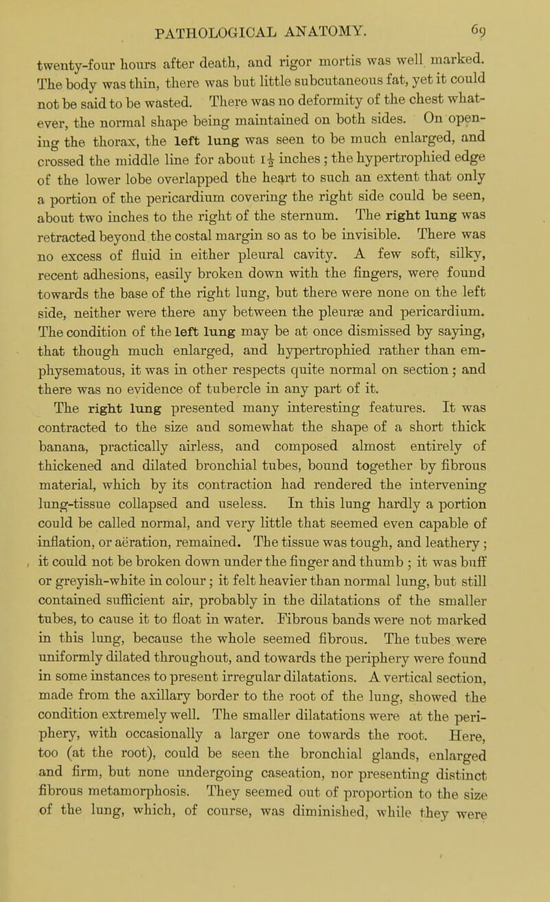twenty-four hours after death, and rigor mortis was well marked. The body was thin, there was but little subcutaneous fat, yet it could not be said to be wasted. There was no deformity of the chest what- ever, the normal shape being maintained on both sides. On open- ing the thorax, the left lung was seen to be much enlarged, and crossed the middle line for about l£ inches ; the hypertrophied edge of the lower lobe overlapped the heart to such an extent that only a portion of the pericardium covering the right side could be seen, about two inches to the right of the sternum. The right lung was retracted beyond the costal margin so as to be invisible. There was no excess of fluid in either pleural cavity. A few soft, silky, recent adhesions, easily broken down with the fingers, were found towards the base of the right lung, but there were none on the left side, neither were there any between the pleurae and pericardium. The condition of the left lung may be at once dismissed by saying, that though much enlarged, and hypertrophied rather than em- physematous, it was in other respects quite normal on section; and there was no evidence of tubercle in any part of it. The right lung presented many interesting features. It was contracted to the size and somewhat the shape of a short thick banana, practically airless, and composed almost entirely of thickened and dilated bronchial tubes, bound together by fibrous material, which by its contraction had rendered the intervening lung-tissue collapsed and useless. In this lung hardly a portion could be called normal, and very little that seemed even capable of inflation, or aeration, remained. The tissue was tough, and leathery ; it could not be broken down under the finger and thumb ; it was buff or greyish-white in colour; it felt heavier than normal lung, but still contained sufficient air, probably in the dilatations of the smaller tubes, to cause it to float in water. Fibrous bands were not marked in this lung, because the whole seemed fibrous. The tubes were uniformly dilated throughout, and towards the periphery were found in some instances to present irregular dilatations. A vertical section, made from the axillary border to the root of the lung, showed the condition extremely well. The smaller dilatations were at the peri- phery, with occasionally a larger one towards the root. Here, too (at the root), could be seen the bronchial glands, enlarged and firm, but none undergoing caseation, nor presenting distinct fibrous metamorphosis. They seemed out of proportion to the size of the lung, which, of course, was diminished, while they were