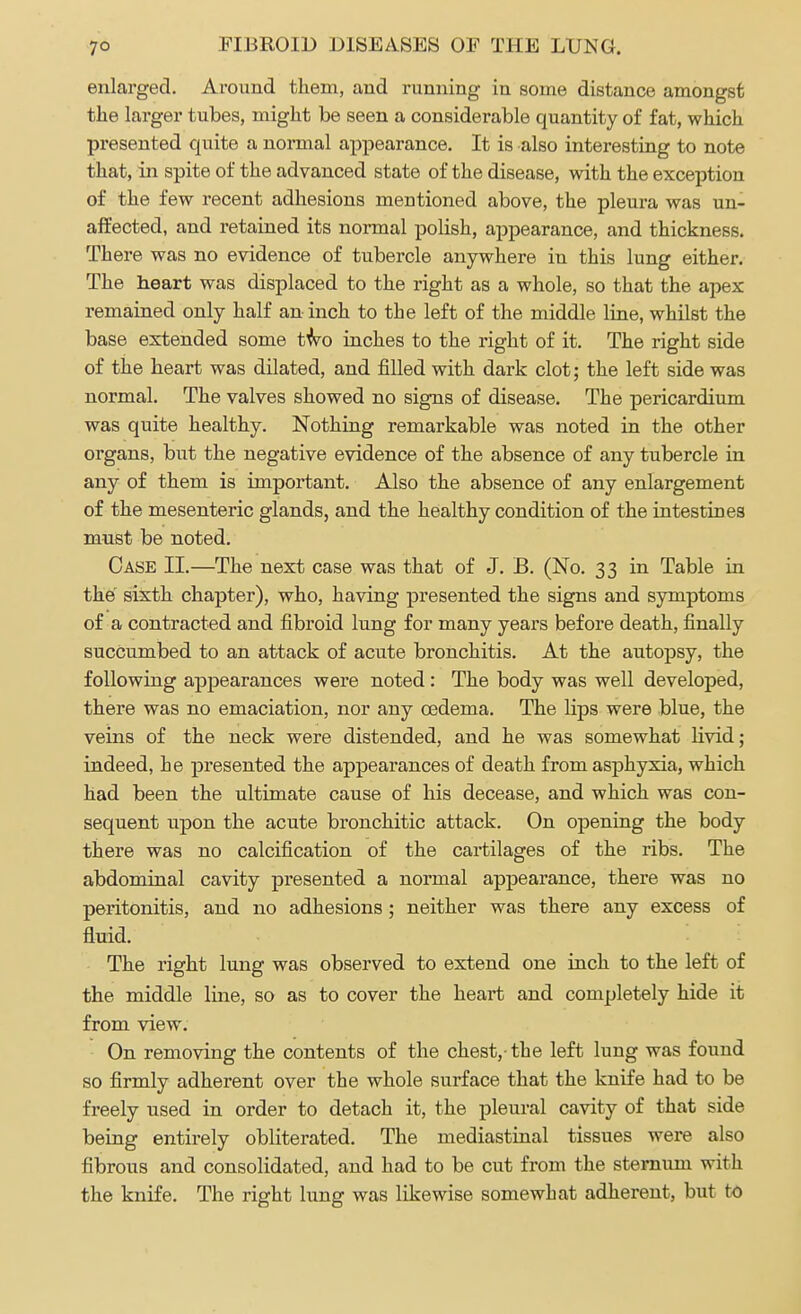 enlarged. Around them, and running in some distance amongst the larger tubes, might be seen a considerable quantity of fat, which presented quite a normal appearance. It is also interesting to note that, in spite of the advanced state of the disease, with the exception of the few recent adhesions mentioned above, the pleura was un- affected, and retained its normal polish, appearance, and thickness. There was no evidence of tubercle anywhere in this lung either. The heart was displaced to the right as a whole, so that the apex remained only half an inch to the left of the middle line, whilst the base extended some two inches to the right of it. The right side of the heart was dilated, and filled with dark clot; the left side was normal. The valves showed no signs of disease. The pericardium was quite healthy. Nothing remarkable was noted in the other organs, but the negative evidence of the absence of any tubercle in any of them is important. Also the absence of any enlargement of the mesenteric glands, and the healthy condition of the intestines must be noted. Case II.—The next case was that of J. B. (No. 33 in Table in the sixth chapter), who, having presented the signs and symptoms of a contracted and fibroid lung for many years before death, finally succumbed to an attack of acute bronchitis. At the autopsy, the following appearances were noted : The body was well developed, there was no emaciation, nor any oedema. The lips were blue, the veins of the neck were distended, and he was somewhat livid; indeed, he presented the appearances of death from asphyxia, which had been the ultimate cause of his decease, and which was con- sequent upon the acute bronchitic attack. On opening the body there was no calcification of the cartilages of the ribs. The abdominal cavity presented a normal appearance, there was no peritonitis, and no adhesions; neither was there any excess of fluid. The right lung was observed to extend one inch to the left of the middle line, so as to cover the heart and completely hide it from view. On removing the contents of the chest,-the left lung was found so firmly adherent over the whole surface that the knife had to be freely used in order to detach it, the pleural cavity of that side being entirely obliterated. The mediastinal tissues were also fibrous and consolidated, and had to be cut from the sternum with the knife. The right lung was likewise somewhat adherent, but to