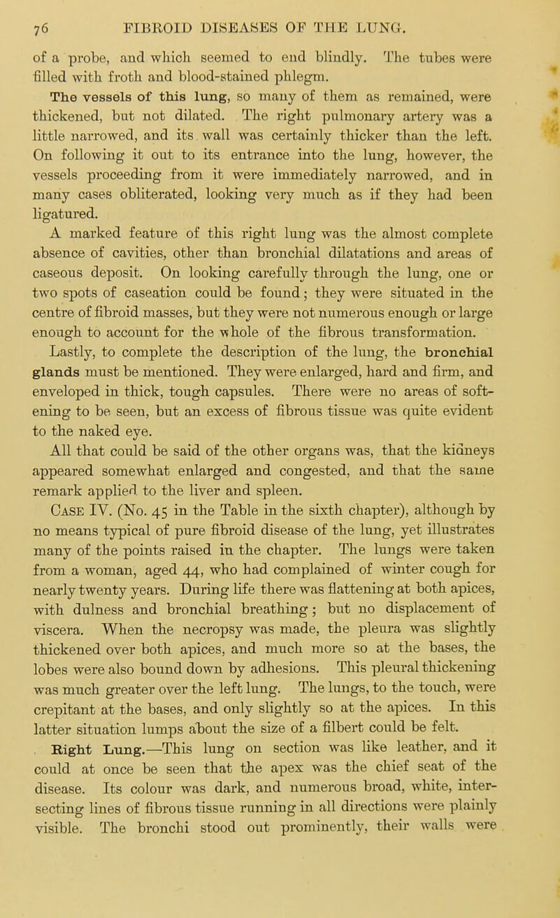of a probe, and which seemed to end blindly. The tubes were filled with froth and blood-stained phlegm. The vessels of this lung, so many of them as remained, were thickened, but not dilated. The right pulmonary artery was a little narrowed, and its wall was certainly thicker than the left. On following it out to its entrance into the lung, however, the vessels proceeding from it were immediately narrowed, and in many cases obliterated, looking very much as if they had been ligatured. A marked feature of this right lung was the almost complete absence of cavities, other than bronchial dilatations and areas of caseous deposit. On looking carefully through the lung, one or two spots of caseation could be found; they were situated in the centre of fibroid masses, but they were not numerous enough or large enough to account for the whole of the fibrous transformation. Lastly, to complete the description of the lung, the bronchial glands must be mentioned. They were enlarged, hard and firm, and enveloped in thick, tough capsules. There were no areas of soft- ening to be seen, but an excess of fibrous tissue was quite evident to the naked eye. All that could be said of the other organs was, that the kidneys appeared somewhat enlarged and congested, and that the same remark applied to the liver and spleen. Case IV. (No. 45 in the Table in the sixth chapter), although by no means typical of pure fibroid disease of the lung, yet illustrates many of the points raised in the chapter. The lungs were taken from a woman, aged 44, who had complained of winter cough for nearly twenty years. During life there was flattening at both apices, with dulness and bronchial breathing; but no displacement of viscera. When the necropsy was made, the pleura was slightly thickened over both apices, and much more so at the bases, the lobes were also bound down by adhesions. This pleural thickening was much greater over the left lung. The lungs, to the touch, were crepitant at the bases, and only slightly so at the apices. In this latter situation lumps about the size of a filbert could be felt. Right Lung.—This lung on section was like leather, and it could at once be seen that the apex was the chief seat of the disease. Its colour was dark, and numerous broad, white, inter- secting lines of fibrous tissue running in all directions were plainly visible. The bronchi stood out prominently, their walls were