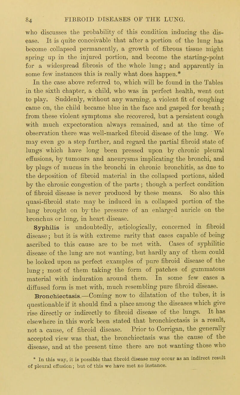 who discusses the probability of this condition inducing the dis- ease. It is quite conceivable that after a portion of the lung has become collapsed permanently, a growth of fibrous tissue might spring up in the injured portion, and become the starting-point for a widespread fibrosis of the whole lung; and apparently in some few instances this is really what does happen.* In the case above referred to, which will be found in the Tables in the sixth chapter, a child, who was in perfect health, went out to play. Suddenly, without any warning, a violent fit of coughing came on, the child became blue in the face and gasped for breath; from these violent symptoms she recovered, but a persistent cough with much expectoration always remained, and at the time of observation there was well-marked fibroid disease of the lung. We may even go a step further, and regard the partial fibroid state of lungs which have long been pressed upon by chronic pleural effusions, by tumours and aneurysms implicating the bronchi, and by plugs of mucus in the bronchi in chronic bronchitis, as due to the deposition of fibroid material in the collapsed portions, aided by the chronic congestion of the parts; though a perfect condition of fibroid disease is never produced by these means. So also this quasi-fibroid state may be induced in a collapsed portion of the lung brought on by the pressure of an enlarged auricle on the bronchus or lung, in heart disease. Syphilis is undoubtedly, Eetiologically, concerned in fibroid disease; but it is with extreme rarity that cases capable of being ascribed to this cause are to be met with. Cases of syphilitic disease of the lung are not wanting, but hardly any of them could be looked upon as perfect examples of pure fibroid disease of the lung; most of them taking the form of patches of gummatous material with induration around them. In some few cases a diffused form is met with, much resembling pure fibroid disease. Bronchiectasis.—Coming now to dilatation of the tubes, it is questionable if it should find a place among the diseases which give rise directly or indirectly to fibroid disease of the lungs. It has elsewhere in this work been stated that bronchiectasis is a result, not a cause, of fibroid disease. Prior to Corrigan, the generally accepted view was that, the bronchiectasis was the cause of the disease, and at the present time there are not wanting those who * In this way, it is possible that fibroid disease may occur as an indirect result of pleural effusion; but of this we have met no instance.