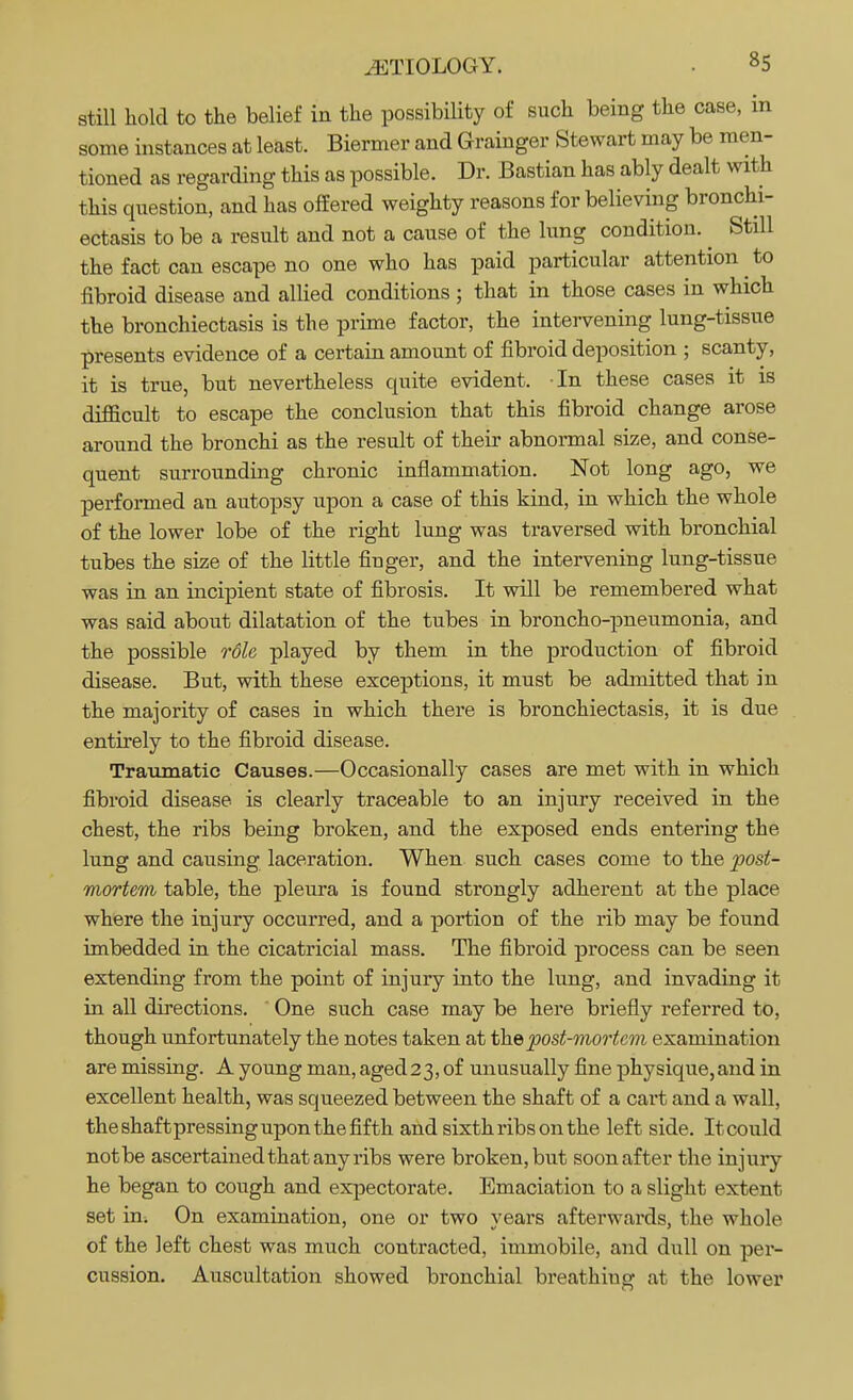 still hold to the belief in the possibility of such being the case, in some instances at least. Biermer and Grainger Stewart may be men- tioned as regarding this as possible. Dr. Bastian has ably dealt with this question, and has offered weighty reasons for believing bronchi- ectasis to be a result and not a cause of the lung condition. ^ Still the fact can escape no one who has paid particular attention ^ to fibroid disease and allied conditions ; that in those cases in which the bronchiectasis is the prime factor, the intervening lung-tissue presents evidence of a certain amount of fibroid deposition ; scanty, it is true, but nevertheless quite evident. In these cases it is difficult to escape the conclusion that this fibroid change arose around the bronchi as the result of their abnormal size, and conse- quent surrounding chronic inflammation. Not long ago, we performed an autopsy upon a case of this kind, in which the whole of the lower lobe of the right lung was traversed with bronchial tubes the size of the little finger, and the intervening lung-tissue was in an incipient state of fibrosis. It will be remembered what was said about dilatation of the tubes in broncho-pneumonia, and the possible rdle played by them in the production of fibroid disease. But, with these exceptions, it must be admitted that in the majority of cases in which there is bronchiectasis, it is due entirely to the fibroid disease. Traumatic Causes.—Occasionally cases are met with in which fibroid disease is clearly traceable to an injury received in the chest, the ribs being broken, and the exposed ends entering the lung and causing laceration. When such cases come to the post- mortem table, the pleura is found strongly adherent at the place where the injury occurred, and a portion of the rib may be found imbedded in the cicatricial mass. The fibroid process can be seen extending from the point of injury into the lung, and invading it in all directions. ' One such case may be here briefly referred to, though unfortunately the notes taken at the post-mortem examination are missing. A young man, aged23, of unusually fine physique,and in excellent health, was squeezed between the shaft of a cart and a wall, the shaft pressing upon the fifth and sixth ribs on the left side. It could not be ascertained that any ribs were broken, but soon after the injury he began to cough and expectorate. Emaciation to a slight extent set in. On examination, one or two years afterwards, the whole of the left chest was much contracted, immobile, and dull on per- cussion. Auscultation showed bronchial breathing at the lower