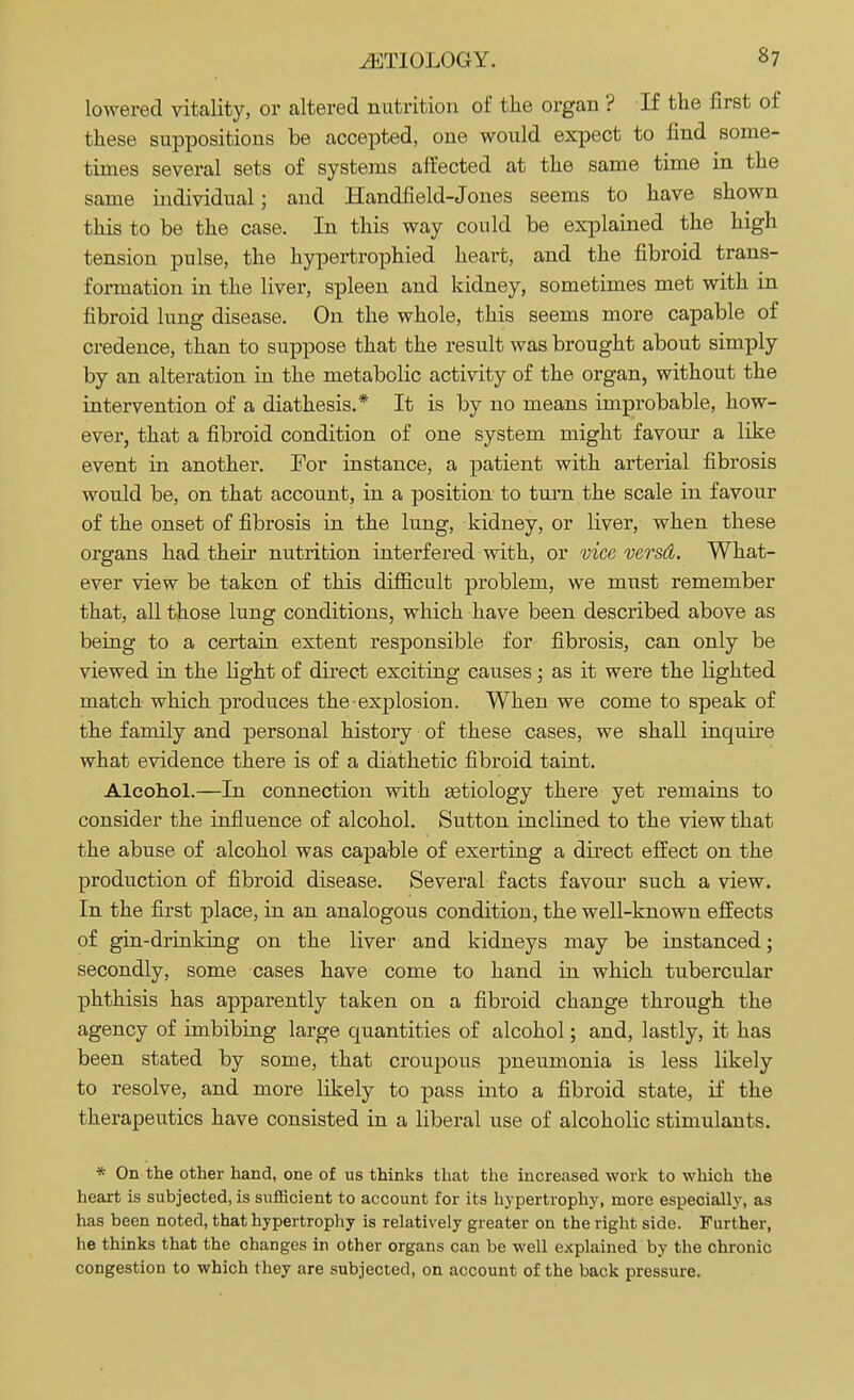 lowered vitality, or altered nutrition of the organ ? If the first of these suppositions be accepted, one would expect to find some- times several sets of systems affected at the same time in the same individual; and Handfield-Jones seems to have shown this to be the case. In this way could be explained the high tension pulse, the hypertrophied heart, and the fibroid trans- formation in the liver, spleen and kidney, sometimes met with in fibroid lung disease. On the whole, this seems more capable of credence, than to suppose that the result was brought about simply by an alteration in the metabolic activity of the organ, without the intervention of a diathesis.* It is by no means improbable, how- ever, that a fibroid condition of one system might favour a like event in another. For instance, a patient with arterial fibrosis would be, on that account, in a position to turn the scale in favour of the onset of fibrosis in the lung, kidney, or liver, when these organs had their nutrition interfered with, or vice versd. What- ever view be taken of this difficult problem, we must remember that, all those lung conditions, which have been described above as being to a certain extent responsible for fibrosis, can only be viewed in the light of direct exciting causes ; as it were the lighted match which produces the explosion. When we come to speak of the family and personal history of these cases, we shall inquire what evidence there is of a diathetic fibroid taint. Alcohol.—In connection with aetiology there yet remains to consider the influence of alcohol. Sutton inclined to the view that the abuse of alcohol was capable of exerting a direct effect on the production of fibroid disease. Several facts favour such a view. In the first place, in an analogous condition, the well-known effects of gin-drinking on the liver and kidneys may be instanced; secondly, some cases have come to hand in which tubercular phthisis has apparently taken on a fibroid change through the agency of imbibing large quantities of alcohol; and, lastly, it has been stated by some, that croupous pneumonia is less likely to resolve, and more likely to pass into a fibroid state, if the therapeutics have consisted in a liberal use of alcoholic stimulants. * On the other hand, one of us thinks that the increased work to which the heart is subjected, is sufficient to account for its hypertrophy, more especially, as has been noted, that hypertrophy is relatively greater on the right side. Further, he thinks that the changes in other organs can be well explained by the chronic congestion to which they are subjected, on account of the back pressure.