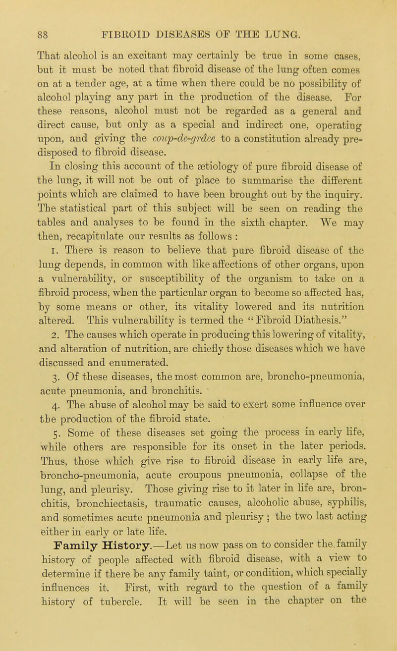 That alcohol is an excitant may certainly be true in some cases, but it must be noted that fibroid disease of the lung often comes on at a tender age, at a time when there could be no possibility of alcohol playing any part in the production of the disease. For these reasons, alcohol must not be regarded as a general and direct cause, but only as a special and indirect one, operating upon, and giving the coup-cle-grdce to a constitution already pre- disposed to fibroid disease. In closing this account of the eetiology of pure fibroid disease of the lung, it will not be out of place to summarise the different points which are claimed to have been brought out by the inquiry. The statistical part of this subject will be seen on reading the tables and analyses to be found in the sixth chapter. We may then, recapitulate our results as follows : 1. There is reason to believe that pure fibroid disease of the lung depends, in common with like affections of other organs, upon a vulnerability, or susceptibility of the organism to take on a fibroid process, when the particular organ to become so affected has, by some means or other, its vitality lowered and its nutrition altered. This vulnerability is termed the  Fibroid Diathesis. 2. The causes which operate in producing this lowering of vitality, and alteration of nutrition, are chiefly those diseases which we have discussed and enumerated. 3. Of these diseases, the most common are, broncho-pneumonia, acute pneumonia, and bronchitis. ' 4. The abuse of alcohol may be said to exert some influence over the production of the fibroid state. 5. Some of these diseases set going the process in early Hfe, while others are responsible for its onset in the later periods. Thus, those which give rise to fibroid disease in early life are, broncho-pneumonia, acute croupous pneumonia, collapse of the lung, and pleurisy. Those giving rise to it later in life are, bron- chitis, bronchiectasis, traumatic causes, alcoholic abuse, syphilis, and sometimes acute pneumonia and pleurisy; the two last acting either in early or late life. Family History.—Let us now pass on to consider the. family history of people affected with fibroid disease, with a view to determine if there be any family taint, or condition, which specially influences it. First, with regard to the question of a family history of tubercle. It will be seen in the chapter on the
