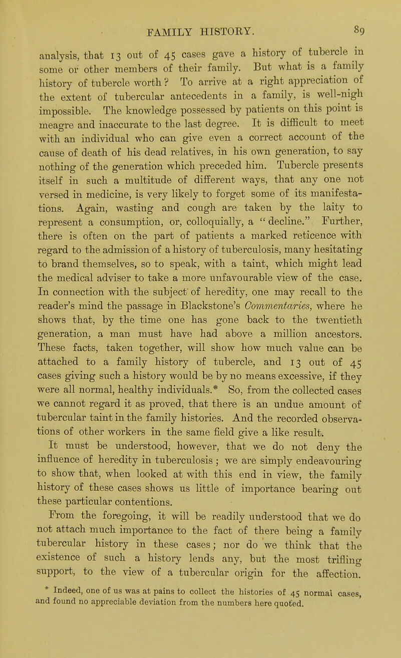 analysis, that 13 out of 45 cases gave a history of tubercle in some or other members of their family. But what is a family history of tubercle worth ? To arrive at a right appreciation of the extent of tubercular antecedents in a family, is well-nigh impossible. The knowledge possessed by patients on this point is meagre and inaccurate to the last degree. It is difficult to meet with an individual who can give even a correct account of the cause of death of his dead relatives, in his own generation, to say nothing of the generation which preceded him. Tubercle presents itself in such a multitude of different ways, that any one not versed in medicine, is very likely to forget some of its manifesta- tions. Again, wasting and cough are taken by the laity to represent a consumption, or, colloquially, a  decline. Further, there is often on the part of patients a marked reticence with regard to the admission of a history of tuberculosis, many hesitating to brand themselves, so to speak, with a taint, which might lead the medical adviser to take a more unfavourable view of the case. In connection with the subject' of heredity, one may recall to the reader's mind the passage in Blackstone's Commentaries, where he shows that, by the time one has gone back to the twentieth generation, a man must have had above a million ancestors. These facts, taken together, will show how much value can be attached to a family history of tubercle, and 13 out of 45 cases giving such a history would be by no means excessive, if they were all normal, healthy individuals.* So, from the collected cases we cannot regard it as proved, that there is an undue amount of tubercular taint in the family histories. And the recorded observa- tions of other workers in the same field give a like result. It must be understood, however, that we do not deny the influence of heredity in tuberculosis ; we are simply endeavouring to show that, when looked at with this end in view, the family history of these cases shows us little of importance bearing out these particular contentions. From the foregoing, it will be readily understood that we do not attach much importance to the fact of there being a family tubercular history in these cases; nor do we think that the existence of such a history lends any, but the most trifling support, to the view of a tubercular origin for the affection. * Indeed, one of us was at pains to collect the histories of 45 normal cases, and found no appreciable deviation from the numbers here quoted.