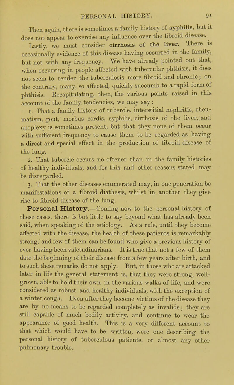 PERSONAL HISTORY. 9' Then again, there is sometimes a family history of syphilis, but it does not appear to exercise any influence over the fibroid disease. ^ Lastly, we must consider cirrhosis of the liver. There is occasionally evidence of this disease having occurred in the family, but not with any frequency. We have already pointed out that, when occurring in people affected with tubercular phthisis, it does not seem to render the tuberculosis more fibroid and chronic; on the contrary, many, so affected, quickly succumb to a rapid form of phthisis. Eecapitulating, then, the various points raised in this account of the family tendencies, we may say : 1. That a family history of tubercle, interstitial nephritis, rheu- matism, gout, morbus cordis, syphilis, cirrhosis of the liver, and apoplexy is sometimes present, but that they none of them occur with sufficient frequency to cause them to be regarded as having a direct and special effect in the production of fibroid disease of the lung. 2. That tubercle occurs no oftener than in the family histories of healthy individuals, and for this and other reasons stated may be disregarded. 3. That the other diseases enumerated may, in one generation be manifestations of a fibroid diathesis, whilst in another they give rise to fibroid disease of the lung. Personal History.—Coming now to the personal history of these cases, there is but little to say beyond what has already been said, when speaking of the aetiology. As a rule, until they become affected with the disease, the health of these patients is remarkably strong, and few of them can be found who give a previous history of ever having been valetudinarians. It is true that not a few of them date the beginning of their disease from a few years after birth, and to such these remarks do not apply. But, in those who are attacked later in life the general statement is, that they were strong, well- grown, able to hold their own in the various walks of life, and were considered as robust and healthy individuals, with the exception of a winter cough. Even after they become victims of the disease they are by no means to be regarded completely as invalids; they are still capable of much bodily activity, and continue to wear the appearance of good health. This is a very different account to that which would have to be written, were one describing the personal history of tuberculous patients, or almost any other pulmonary trouble.