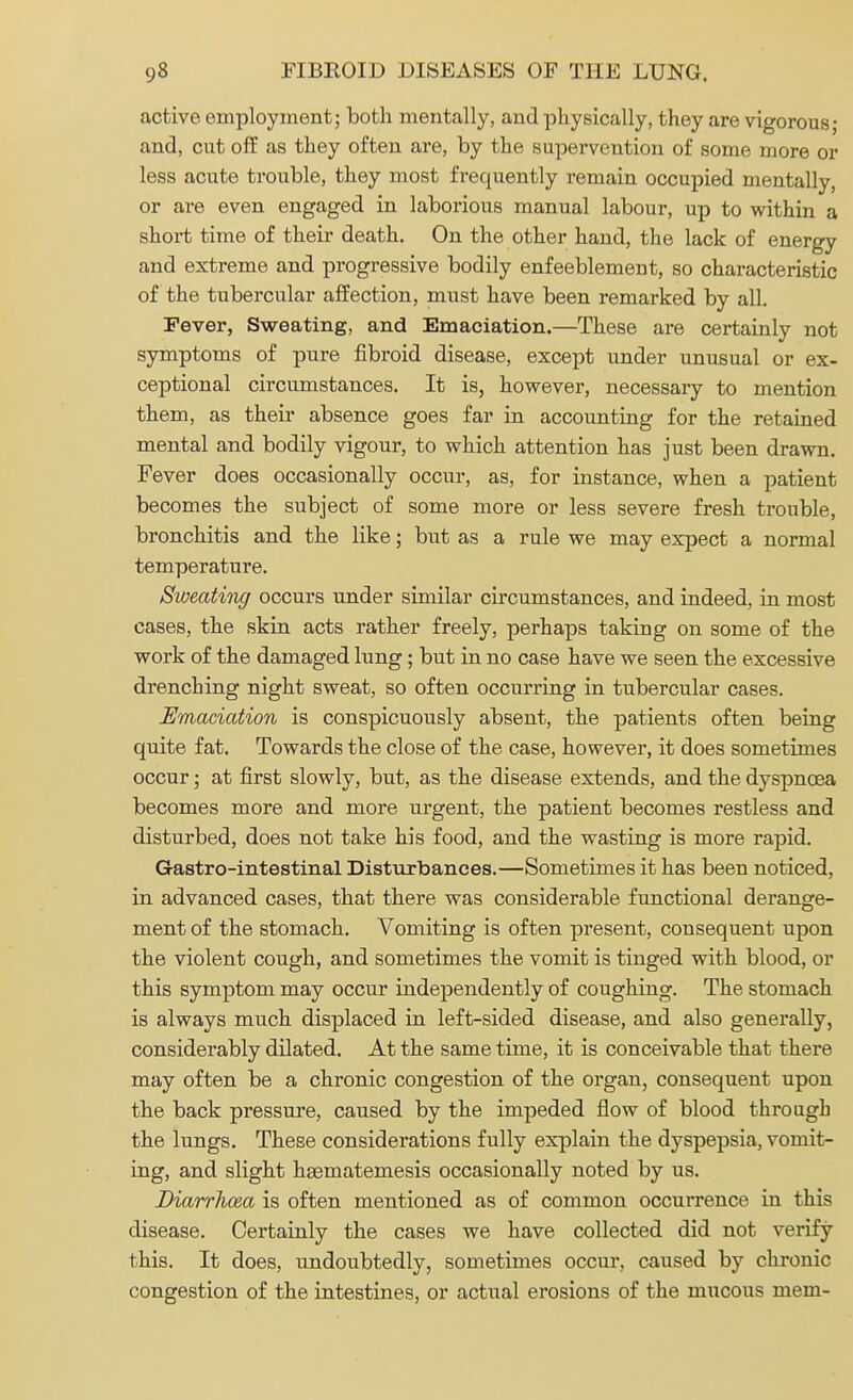 active employment; both mentally, and physically, they are vigorous; and, cut off as they often are, by the supervention of some more or less acute trouble, they most frequently remain occupied mentally, or are even engaged in laborious manual labour, up to within a short time of their death. On the other hand, the lack of energy and extreme and progressive bodily enfeeblement, so characteristic of the tubercular affection, must have been remarked by all. Fever, Sweating, and Emaciation.—These are certainly not symptoms of pure fibroid disease, except under unusual or ex- ceptional circumstances. It is, however, necessary to mention them, as their absence goes far in accounting for the retained mental and bodily vigour, to which attention has just been drawn. Fever does occasionally occur, as, for instance, when a patient becomes the subject of some more or less severe fresh trouble, bronchitis and the like; but as a rule we may expect a normal temperature. Sweating occurs under similar circumstances, and indeed, in most cases, the skin acts rather freely, perhaps taking on some of the work of the damaged lung ; but in no case have we seen the excessive drenching night sweat, so often occurring in tubercular cases. Emaciation is conspicuously absent, the patients often being quite fat. Towards the close of the case, however, it does sometimes occur; at first slowly, but, as the disease extends, and the dyspnoea becomes more and more urgent, the patient becomes restless and disturbed, does not take his food, and the wasting is more rapid. Gastro-intestinal Disturbances.—Sometimes it has been noticed, in advanced cases, that there was considerable functional derange- ment of the stomach. Vomiting is often present, consequent upon the violent cough, and sometimes the vomit is tinged with blood, or this symptom may occur independently of coughing. The stomach is always much displaced in left-sided disease, and also generally, considerably dilated. At the same time, it is conceivable that there may often be a chronic congestion of the organ, consequent upon the back pressure, caused by the impeded flow of blood through the lungs. These considerations fully explain the dyspepsia, vomit- ing, and slight haematemesis occasionally noted by us. Diarrhoea is often mentioned as of common occurrence in this disease. Certainly the cases we have collected did not verify this. It does, undoubtedly, sometimes occur, caused by chronic congestion of the intestines, or actual erosions of the mucous mem-