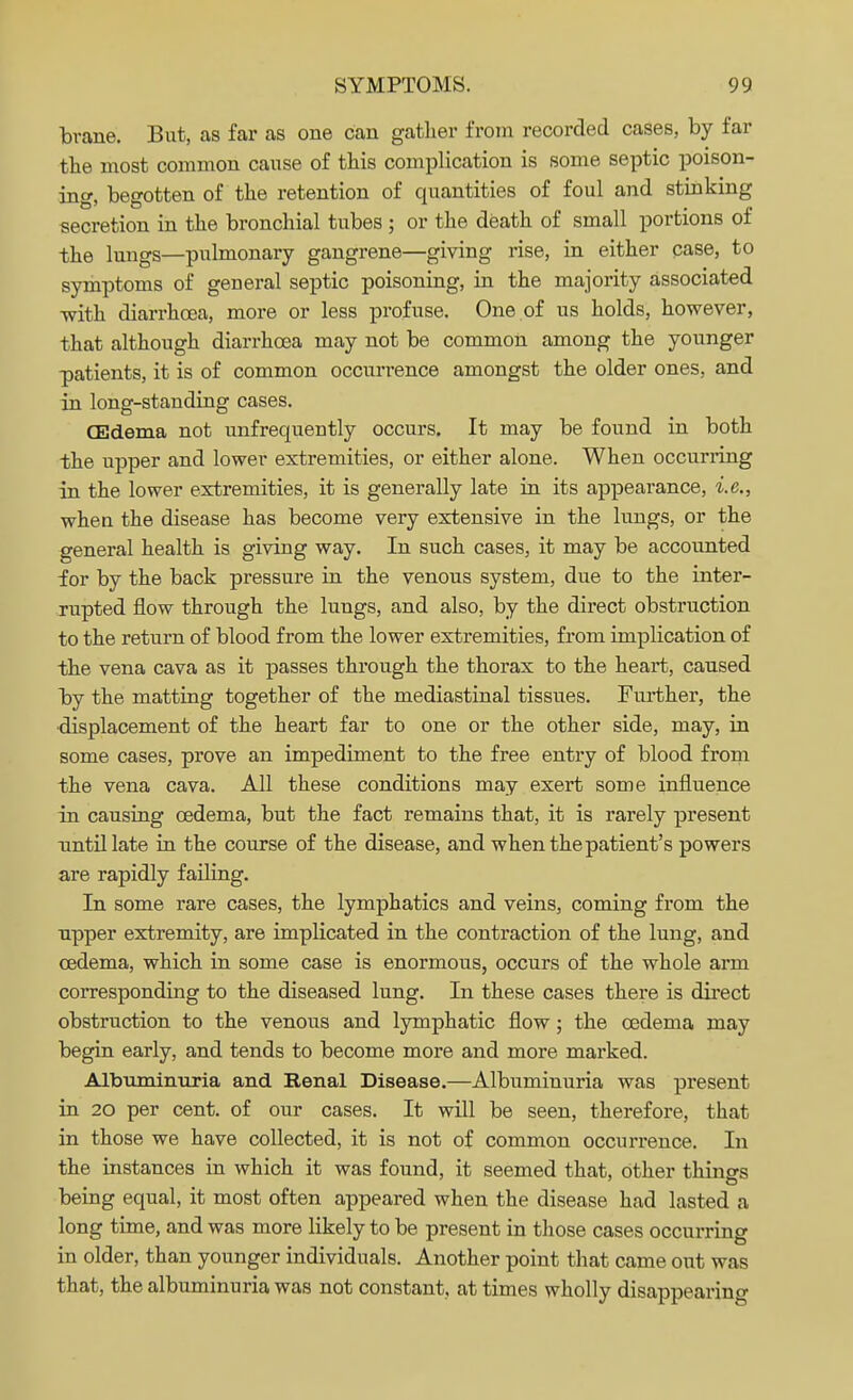 brane. But, as far as one can gather from recorded cases, by far the most common cause of this complication is some septic poison- ing, begotten of the retention of quantities of foul and stinking secretion in the bronchial tubes ; or the death of small portions of the lungs—pulmonary gangrene—giving rise, in either case, to symptoms of general septic poisoning, in the majority associated -with diarrhoea, more or less profuse. One of us holds, however, that although diarrhoea may not be common among the younger patients, it is of common occurrence amongst the older ones, and in long-standing cases. (Edema not unfrequently occurs. It may be found in both the upper and lower extremities, or either alone. When occurring in the lower extremities, it is generally late in its appearance, i.e., when the disease has become very extensive in the lungs, or the general health is giving way. In such cases, it may be accounted for by the back pressure in the venous system, due to the inter- rupted flow through the lungs, and also, by the direct obstruction to the return of blood from the lower extremities, from implication of the vena cava as it passes through the thorax to the heart, caused by the matting together of the mediastinal tissues. Further, the displacement of the heart far to one or the other side, may, in some cases, prove an impediment to the free entry of blood from the vena cava. All these conditions may exert some influence in causing oedema, but the fact remains that, it is rarely present until late in the course of the disease, and when the patient's powers are rapidly failing. In some rare cases, the lymphatics and veins, coming from the upper extremity, are implicated in the contraction of the lung, and oedema, which in some case is enormous, occurs of the whole arm corresponding to the diseased lung. In these cases there is direct obstruction to the venous and lymphatic flow; the oedema may begin early, and tends to become more and more marked. Albuminuria and Renal Disease.—Albuminuria was present in 20 per cent, of our cases. It will be seen, therefore, that in those we have collected, it is not of common occurrence. In the instances in which it was found, it seemed that, other things being equal, it most often appeared when the disease had lasted a long time, and was more likely to be present in those cases occurring in older, than younger individuals. Another point that came out was that, the albuminuria was not constant, at times wholly disappearing