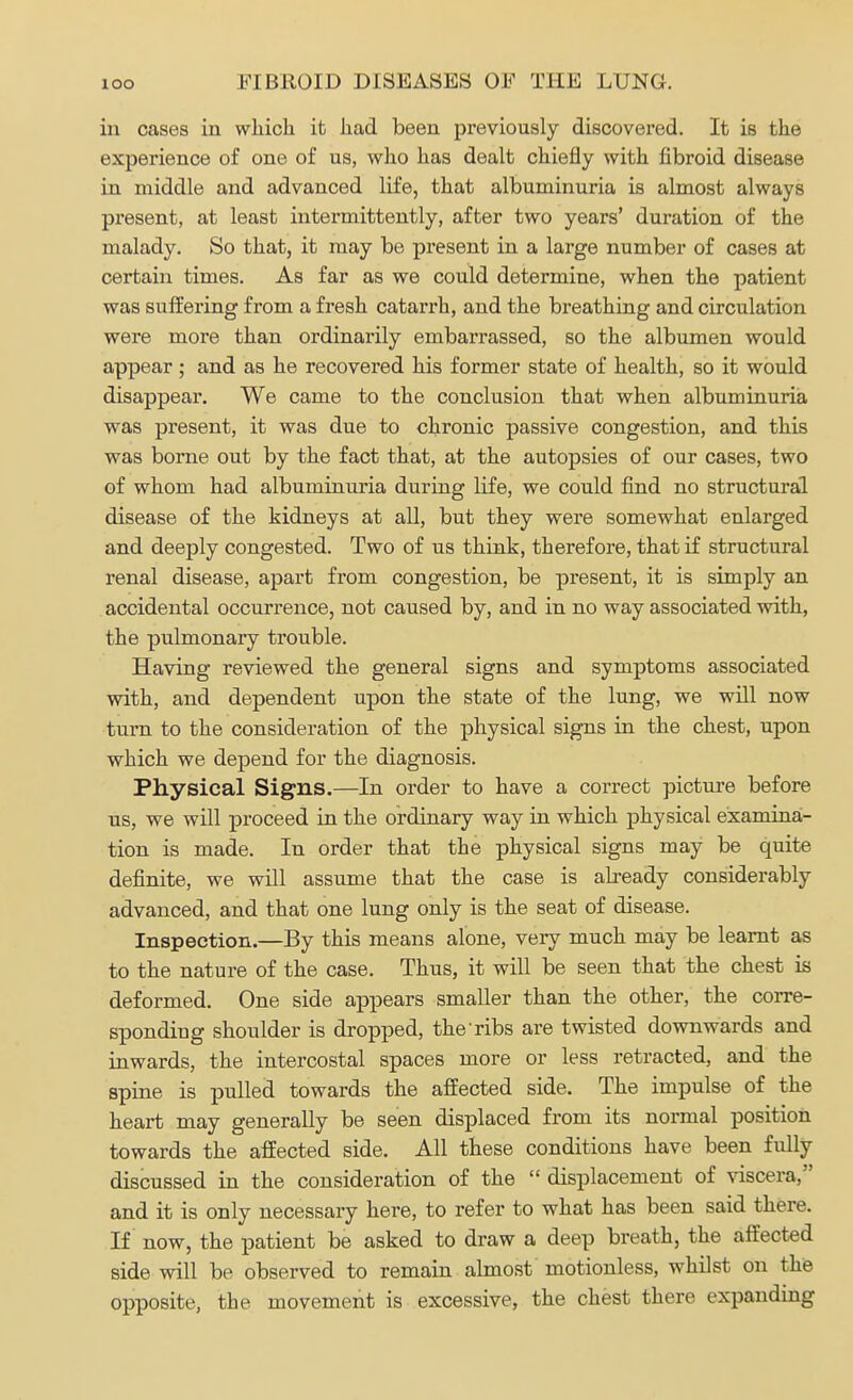 in cases in which it had been previously discovered. It is the experience of one of us, who has dealt chiefly with fibroid disease in middle and advanced life, that albuminuria is almost always present, at least intermittently, after two years' duration of the malady. So that, it may be present in a large number of cases at certain times. As far as we could determine, when the patient was suffering from a fresh catarrh, and the breathing and circulation were more than ordinarily embarrassed, so the albumen would appear; and as he recovered his former state of health, so it would disappear. We came to the conclusion that when albuminuria was present, it was due to chronic passive congestion, and this was borne out by the fact that, at the autopsies of our cases, two of whom had albuminuria during life, we could find no structural disease of the kidneys at all, but they were somewhat enlarged and deeply congested. Two of us think, therefore, that if structural renal disease, apart from congestion, be present, it is simply an accidental occurrence, not caused by, and in no way associated with, the pulmonary trouble. Having reviewed the general signs and symptoms associated with, and dependent upon the state of the lung, we will now turn to the consideration of the physical signs in the chest, upon which we depend for the diagnosis. Physical Signs.—In order to have a correct picture before us, we will proceed in the ordinary way in which physical examina- tion is made. In order that the physical signs may be quite definite, we will assume that the case is already considerably advanced, and that one lung only is the seat of disease. Inspection.—By this means alone, very much may be learnt as to the nature of the case. Thus, it will be seen that the chest is deformed. One side appears smaller than the other, the corre- sponding shoulder is dropped, the Tibs are twisted downwards and inwards, the intercostal spaces more or less retracted, and the spine is pulled towards the affected side. The impulse of the heart may generally be seen displaced from its normal position towards the affected side. All these conditions have been fully discussed in the consideration of the  displacement of viscera, and it is only necessary here, to refer to what has been said there. If now, the patient be asked to draw a deep breath, the affected side will be observed to remain almost motionless, whilst on the opposite, the movement is excessive, the chest there expanding