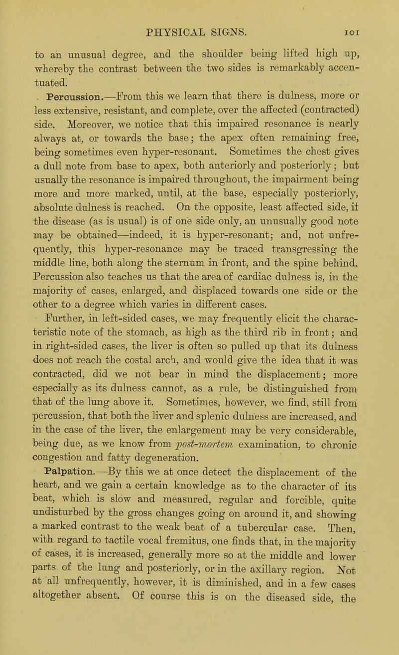 to an unusual degree, and the shoulder being lifted high up, whereby the contrast between the two sides is remarkably accen- tuated. Percussion.—From this we learn that there is dulness, more or less extensive, resistant, and complete, over the affected (contracted) side. Moreover, we notice that this impaired resonance is nearly always at, or towards the base; the apex often remaining free, being sometimes even hyper-resonant. Sometimes the chest gives a dull note from base to apex, both anteriorly and posteriorly; but usually the resonance is impaired throughout, the impairment being more and more marked, until, at the base, especially posteriorly, absolute dulness is reached. On the opposite, least affected side, if the disease (as is usual) is of one side only, an unusually good note may be obtained—indeed, it is hyper-resonant; and, not unfre- quently, this hyper-resonance may be traced transgressing the middle line, both along the sternum in front, and the spine behind. Percussion also teaches us that the area of cardiac dulness is, in the majority of cases, enlarged, and displaced towards one side or the other to a degree which varies in different cases. Further, in left-sided cases, we may frequently elicit the charac- teristic note of the stomach, as high as the third rib in front; and in right-sided cases, the liver is often so pulled up that its dulness does not reach the costal arcb, and would give the idea that it was contracted, did we not bear in mind the displacement; more especially as its dulness cannot, as a rule, be distinguished from that of the lung above it. Sometimes, however, we find, still from percussion, that both the liver and splenic dulness are increased, and in the case of the liver, the enlargement may be very considerable, being due, as we know from post-mortem examination, to chronic congestion and fatty degeneration. Palpation.—By this we at once detect the displacement of the heart, and we gain a certain knowledge as to the character of its beat, which is slow and measured, regular and forcible, quite undisturbed by the gross changes going on around it, and showing a marked contrast to the weak beat of a tubercular case. Then, with regard to tactile vocal fremitus, one finds that, in the majority of cases, it is increased, generally more so at the middle and lower parts of the lung and posteriorly, or in the axillary region. Not at all unfrequently, however, it is diminished, and in a few cases altogether absent. Of course this is on the diseased side, the