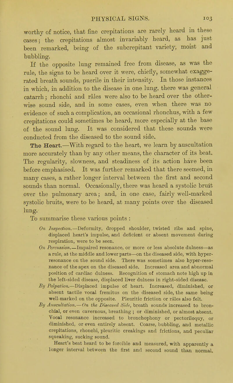worthy of notice, that fine crepitations are rarely heard in these cases; the crepitations almost invariably heard, as has just been remarked, being of the snbcrepitant variety, moist and bubbling. If the opposite lung remained free from disease, as was the rule, the signs to be heard over it were, chiefly, somewhat exagge- rated breath sounds, puerile in their intensity. In those instances in which, in addition to the disease in one lung, there was general catarrh; rhonchi and rales were also to be heard over the other- wise sound side, and in some cases, even when there was no evidence of such a complication, an occasional rhonchus, with a few crepitations could sometimes be heard, more especially at the base of the sound lung. It was considered that these sounds were conducted from the diseased to the sound side. The Heart.—With regard to the heart, we learn by auscultation more accurately than by any other means, the character of its beat. The regularity, slowness, and steadiness of its action have been before emphasised. It was further remarked that there seemed, in many cases, a rather longer interval between the first and second sounds than normal. Occasionally, there was heard a systolic bruit over the pulmonary area; and, in one case, fairly well-marked systolic bruits, were to be heard, at many points over the diseased lung. To summarise these various points : On Inspection.—Deformity, dropped shoulder, twisted ribs and spine, displaced heart's impulse, and deficient or absent movement during respiration, were to be seen. On Percussion Impaired resonance, or more or less absolute dulness—as a rule, at the middle and lower parts—on the diseased side, with hyper- resonance on the sound side. There was sometimes also hyper-reso- nance of the apex on the diseased side. Increased area and abnormal position of cardiac dulness. Recognition of stomach note high up in the left-sided disease, displaced liver dulness in right-sided disease. By Palpation.—Displaced impulse of heart. Increased, diminished, or absent tactile vocal fremitus on the diseased side, the same being well-marked on the opposite. Pleuritic friction or rales also felt. By Auscultation.—On the Diseased -S'/Ve, breath sounds increased to bron- chial, or even cavernous, breathing ; or diminished, or almost absent. Vocal resonance increased to bronchophony or pectoriloquy, or diminished, or even entirely absent. Coarse, bubbling, and metallic crepitations, rhonchi, pleuritic creakings and frictions, and peculiar squeaking, sucking sound. Heart's beat heard to be forcible and measured, with apparently a longer interval between the first and second sound than normal.