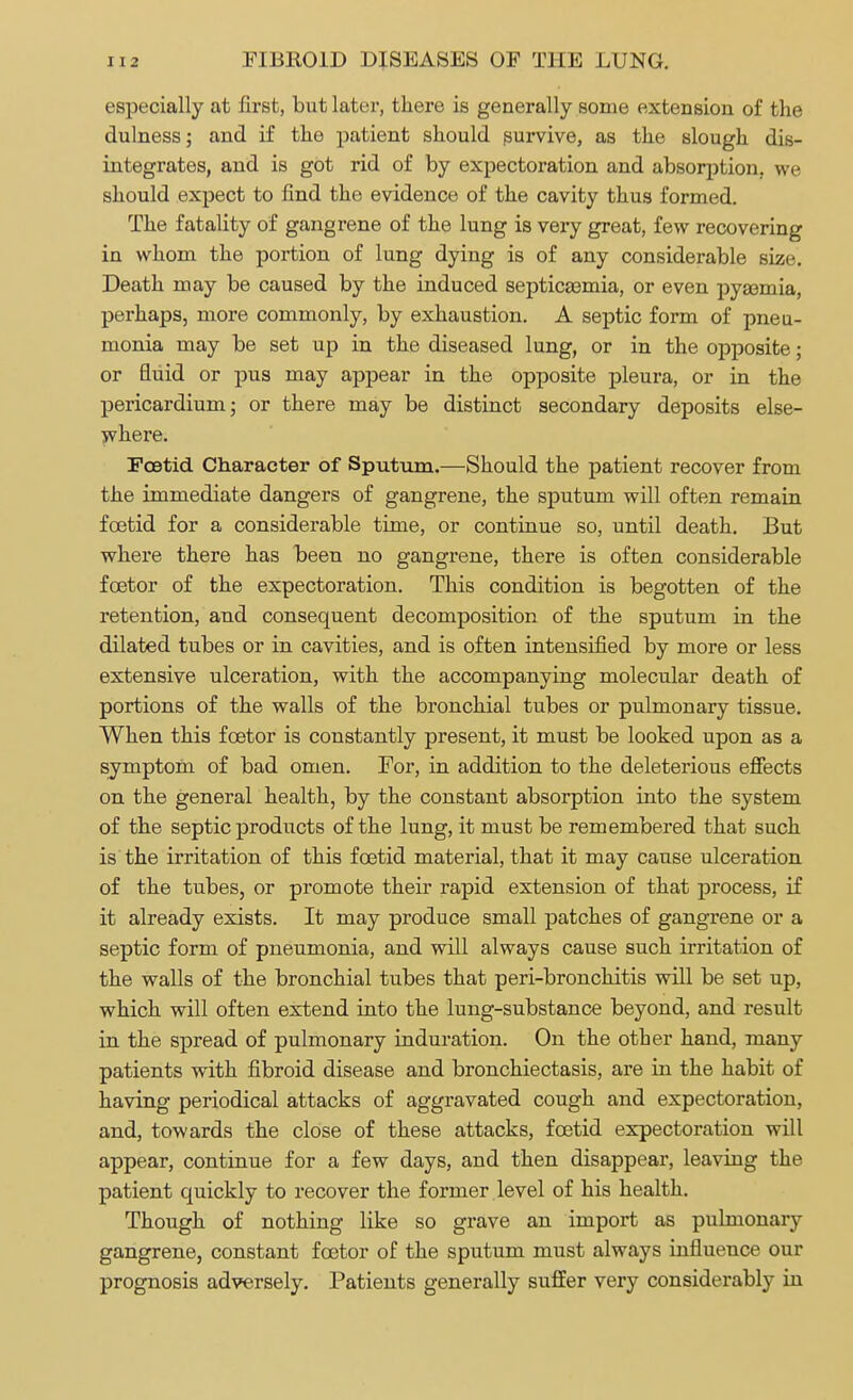 especially at first, but later, there is generally some extension of the dulness; and if the patient should survive, as the slough dis- integrates, and is got rid of by expectoration and absorption, we should expect to find the evidence of the cavity thus formed. The fatality of gangrene of the lung is very great, few recovering in whom the portion of lung dying is of any considerable size. Death may be caused by the induced septica3mia, or even pysemia, perhaps, more commonly, by exhaustion. A septic form of pneu- monia may be set up in the diseased lung, or in the opposite; or fluid or pus may appear in the opposite pleura, or in the pericardium; or there may be distinct secondary deposits else- where. Foetid Character of Sputum.—Should the patient recover from the immediate dangers of gangrene, the sputum will often remain foetid for a considerable time, or continue so, until death. But where there has been no gangrene, there is often considerable fcetor of the expectoration. This condition is begotten of the retention, and consequent decomposition of the sputum in the dilated tubes or in cavities, and is often intensified by more or less extensive ulceration, with the accompanying molecular death of portions of the walls of the bronchial tubes or pulmonary tissue. When this fcetor is constantly present, it must be looked upon as a symptom of bad omen. For, in addition to the deleterious effects on the general health, by the constant absorption into the system of the septic products of the lung, it must be remembered that such is the irritation of this foetid material, that it may cause ulceration of the tubes, or promote their rapid extension of that process, if it already exists. It may produce small patches of gangrene or a septic form of pneumonia, and will always cause such irritation of the walls of the bronchial tubes that peri-bronchitis will be set up, which will often extend into the lung-substance beyond, and result in the spread of pulmonary induration. On the other hand, many patients with fibroid disease and bronchiectasis, are in the habit of having periodical attacks of aggravated cough and expectoration, and, towards the close of these attacks, foetid expectoration will appear, continue for a few days, and then disappear, leaving the patient quickly to recover the former level of his health. Though of nothing like so grave an import as pulmonary gangrene, constant foetor of the sputum must always influence our prognosis adversely. Patients generally suffer very considerably in