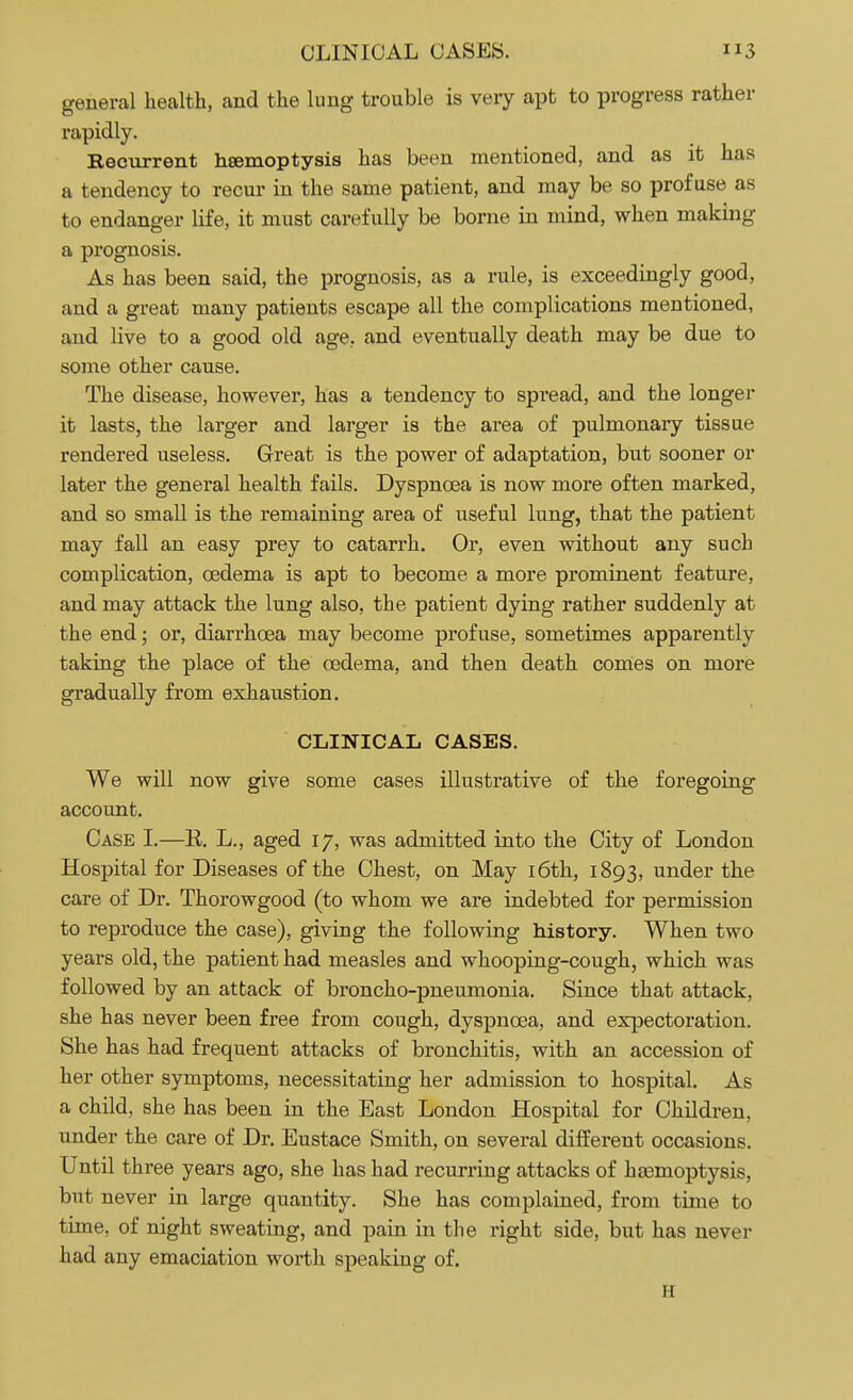 general health, and the lung trouble is very apt to progress rather rapidly. Recurrent haemoptysis has been mentioned, and as it has a tendency to recur in the same patient, and may be so profuse as to endanger life, it must carefully be borne in mind, when making a prognosis. As has been said, the prognosis, as a rule, is exceedingly good, and a great many patients escape all the complications mentioned, and live to a good old age, and eventually death may be due to some other cause. The disease, however, has a tendency to spread, and the longer it lasts, the larger and larger is the area of pulmonary tissue rendered useless. Great is the power of adaptation, but sooner or later the general health fails. Dyspnoea is now more often marked, and so small is the remaining area of useful lung, that the patient may fall an easy prey to catarrh. Or, even without any such complication, oedema is apt to become a more prominent feature, and may attack the lung also, the patient dying rather suddenly at the end; or, diarrhoea may become profuse, sometimes apparently taking the place of the oedema, and then death comes on more gradually from exhaustion. CLINICAL CASES. We will now give some cases illustrative of the foregoing account. Case I.—E. L., aged 17, was admitted into the City of London Hospital for Diseases of the Chest, on May 16th, 1893, under the care of Dr. Thorowgood (to whom we are indebted for permission to reproduce the case), giving the following history. When two years old, the patient had measles and whooping-cough, which was followed by an attack of broncho-pneumonia. Since that attack, she has never been free from cough, dyspnoea, and expectoration. She has had frequent attacks of bronchitis, with an accession of her other symptoms, necessitating her admission to hospital. As a child, she has been in the East London Hospital for Children, under the care of Dr. Eustace Smith, on several different occasions. Until three years ago, she has had recurring attacks of haemoptysis, but never in large quantity. She has complained, from time to time, of night sweating, and pain in the right side, but has never had any emaciation worth speaking of. H