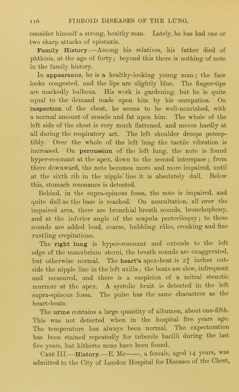 consider himself a strong, healthy man. Lately, he has had one or two sharp attacks of epistaxis. Family History.—Among his l'elatives, his father died of phthisis, at the age of forty; beyond this there is nothing of note in the family history. Iu appearance, he is a healthy-looking young man ; the face looks congested, and the lips are slightly blue. The finger-tips are markedly bulbous. His work is gardening, but he is quite equal to the demand made upon him by his occupation. On inspection of the chest, he seems to be well-nourished, with a normal amount of muscle and fat upon him. The whole of the left side of the chest is very much flattened, and moves hardly at all during the respiratory act. The left shoulder droops percep- tibly. Over the whole of the left lung the tactile vibration is increased. On percussion of the left lung, the note is found hyper-resonant at the apex, down to the second interspace; from there downward, the note becomes more and more impaired, until at the sixth rib in the nipple line it is absolutely dull. Below this, stomach resonance is detected. Behind, in the supra-spinous fossa, the note is impaired, and quite dull as the base is reached. On auscultation, all over the impaired area, there are bronchial breath sounds, bronchophony, and at the inferior angle of the scapula pectoriloquy; to these sounds are added loud, coarse, bubbling rales, creaking and fine rustling crepitations. The right lung is hyper-resonant and extends to the left edge of the manubrium sterni, the breath sounds are exaggerated, but otherwise normal. The heart's apex-beat is 2f inches out- side the nipple line in the left axilla; the beats are slow, infrequent and measured, and there is a suspicion of a mitral stenotic murmur at the apex. A systolic bruit is detected in the left supra-spinous fossa. The pulse has the same characters as the heart-beats. The urine contains a large quantity of albumen, about one-fifth. This was not detected when in the hospital five years ago. The temperature has always been normal. The expectoration has been stained repeatedly for tubercle bacilli during the last five years, but hitherto none have been found. Case III.—History.—E. Mc , a female, aged 14 years, was admitted to the City of London Hospital for Diseases of the Chest,