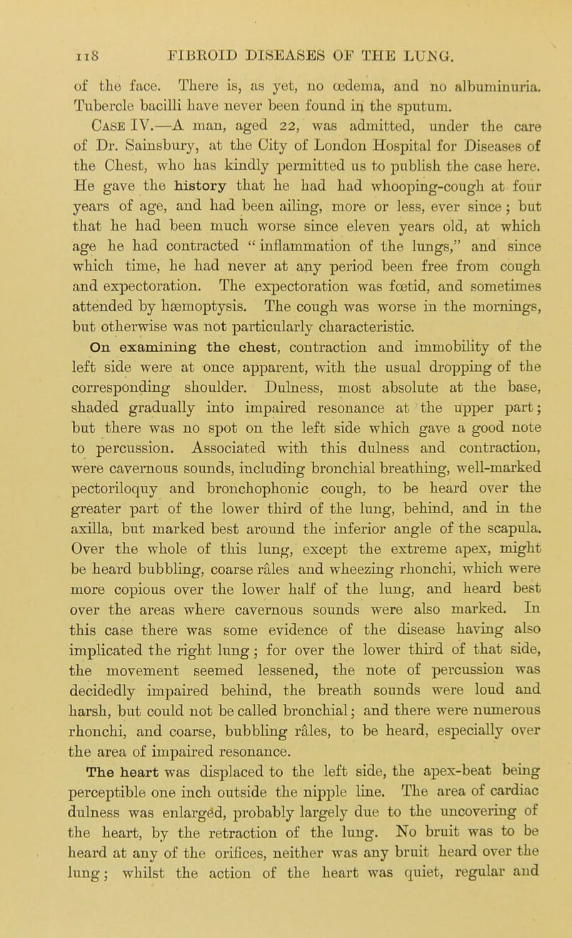 of the face. There is, as yet, no oedema, and no albuminuria. Tubercle bacilli have never been found in the sputum. Case IV.—A man, aged 22, was admitted, under the care of Dr. Sainsbury, at the City of London Hospital for Diseases of the Chest, who has kindly permitted us to publish the case here. He gave the history that he had had whooping-cough at four years of age, and had been ailing, more or less, ever since; but that he had been much worse since eleven years old, at which age he had contracted  inflammation of the lungs, and since which time, he had never at any period been free from cough and expectoration. The expectoration was foetid, and sometimes attended by haemoptysis. The cough was worse in the mornings, but otherwise was not particularly characteristic. On examining the chest, contraction and immobility of the left side were at once apparent, with the usual dropping of the corresponding shoulder. Dulness, most absolute at the base, shaded gradually into impaired resonance at the upper part; but there was no spot on the left side which gave a good note to percussion. Associated with this dulness and contraction, were cavernous sounds, including bronchial breathing, well-marked pectoriloquy and bronchophonic cough, to be heard over the greater part of the lower third of the lung, behind, and in the axilla, but marked best around the inferior angle of the scapula. Over the whole of this lung, except the extreme apex, might be heard bubbling, coarse rales and wheezing rhonchi, which were more copious over the lower half of the lung, and heard best over the areas where cavernous sounds were also marked. In this case there was some evidence of the disease having also implicated the right lung; for over the lower third of that side, the movement seemed lessened, the note of percussion was decidedly impaired behind, the breath sounds were loud and harsh, but could not be called bronchial; and there were numerous rhonchi, and coarse, bubbling rales, to be heard, especially over the area of impaired resonance. The heart was displaced to the left side, the apex-beat being perceptible one inch outside the nipple line. The area of cardiac dulness was enlarged, probably largely due to the uncovering of the heart, by the retraction of the lung. No bruit was to be heard at any of the orifices, neither was any bruit heard over the lung; whilst the action of the heart was quiet, regular and