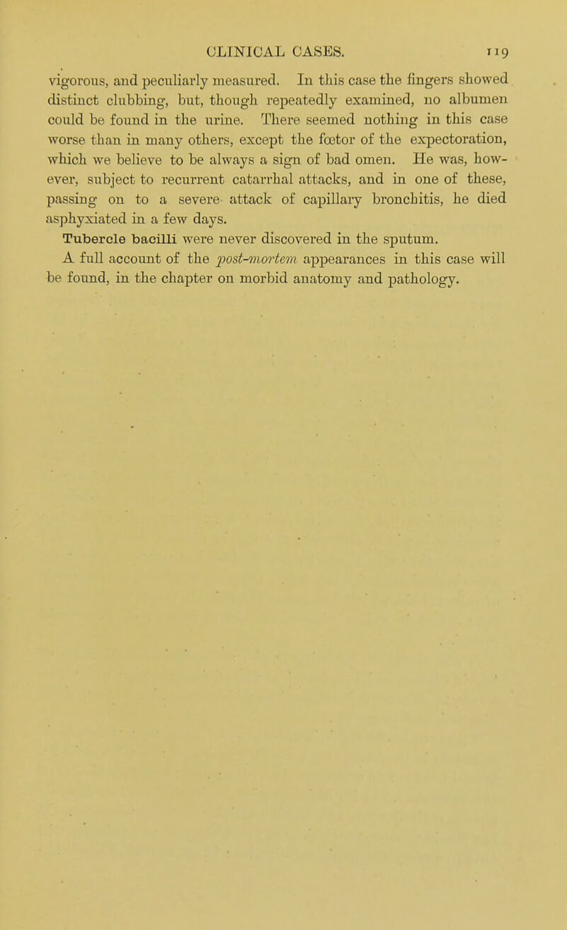 vigorous, and peculiarly measured. In this case the fingers showed distinct clubbing, but, though repeatedly examined, no albumen could be found in the urine. There seemed nothing in this case worse than in many others, except the fcotor of the expectoration, which we believe to be always a sign of bad omen. He was, how- ever, subject to recurrent catarrhal attacks, and in one of these, passing on to a severe attack of capillary bronchitis, he died asphyxiated in a few days. Tubercle bacilli were never discovered in the sputum. A full account of the post-mortem appearances in this case will be found, in the chapter on morbid anatomy and pathology.