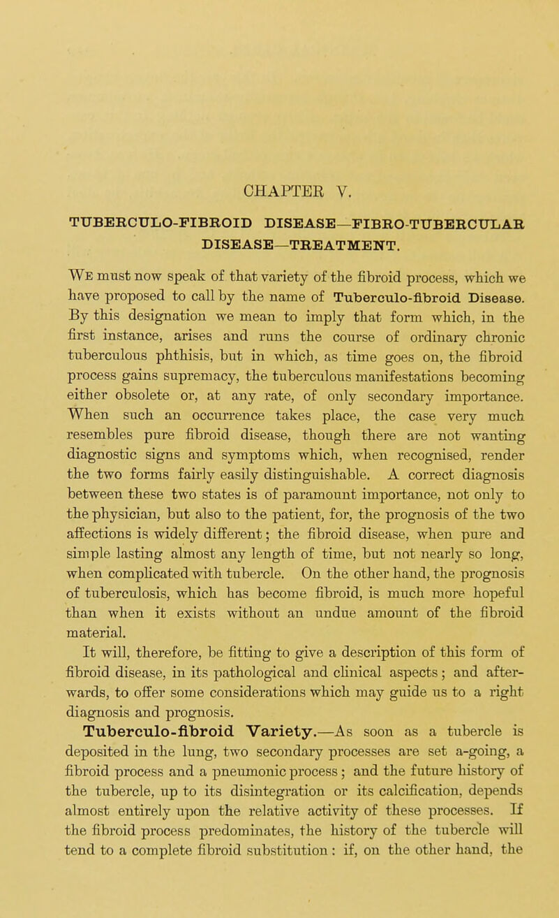 TUBERCULO-FIBROID DISEASE—FIBRO-TTTBERCDTjAR DISEASE—TREATMENT. We must now speak of that variety of the fibroid process, which we have proposed to call by the name of Tuberculo-fibroid Disease. By this designation we mean to imply that form which, in the first instance, arises and runs the course of ordinary chronic tuberculous phthisis, but in which, as time goes on, the fibroid process gains supremacy, the tuberculous manifestatious becoming either obsolete or, at any rate, of only secondary importance. When such an occurrence takes place, the case very much resembles pure fibroid disease, though there are not wanting diagnostic signs and symptoms which, when recognised, render the two forms fairly easily distinguishable. A correct diagnosis between these two states is of paramount importance, not only to the physician, but also to the patient, for, the prognosis of the two affections is widely different; the fibroid disease, when pure and simple lasting almost any length of time, but not nearly so long, when complicated with tubercle. On the other hand, the prognosis of tuberculosis, which has become fibroid, is much more hopeful than when it exists without an undue amount of the fibroid material. It will, therefore, be fitting to give a description of this form of fibroid disease, in its pathological and clinical aspects; and after- wards, to offer some considerations which may guide us to a right diagnosis and prognosis. Tuberculo-fibroid Variety.—As soon as a tubercle is deposited in the lung, two secondary processes are set a-going, a fibroid process and a pneumonic process; and the future history of the tubercle, up to its disintegration or its calcification, depends almost entirely upon the relative activity of these processes. If the fibroid process predominates, the history of the tubercle will tend to a complete fibroid substitution : if, on the other hand, the