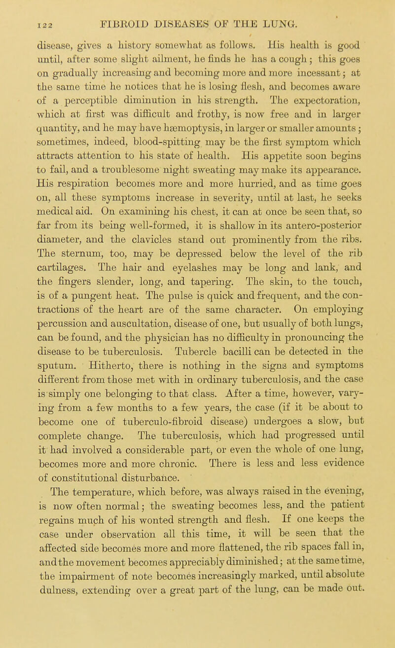 disease, gives a history somewhat as follows. His health is good until, after some slight ailment, he finds he has a cough; this goes on gradually increasing and becoming more and more incessant; at the same time he notices that he is losing flesh, and becomes aware of a perceptible diminution in his strength. The expectoration, which at first was difficult and frothy, is now free and in larger quantity, and he may have hemoptysis, in larger or smaller amounts; sometimes, indeed, blood-spitting may be the first symptom which attracts attention to his state of health. His appetite soon begins to fail, and a troublesome night sweating may make its appearance. His respiration becomes more and more hurried, and as time goes on, all these symptoms increase in severity, until at last, he seeks medical aid. On examining his chest, it can at once be seen that, so far from its being well-formed, it is shallow in its antero-posterior diameter, and the clavicles stand out prominently from the ribs. The sternum, too, may be depressed below the level of the rib cartilages. The hah' and eyelashes may be long and lank, and the fingers slender, long, and tapering. The skin, to the touch, is of a pungent heat. The pulse is quick and frequent, and the con- tractions of the heart are of the same character. On employing percussion and auscultation, disease of one, but usually of both lungs, can be found, and the physician has no difficulty in pronouncing the disease to be tuberculosis. Tubercle bacilli can be detected in the sputum. Hitherto, there is nothing in the signa and symptoms different from those met with in ordinary tuberculosis, and the case is simply one belonging to that class. After a time, however, vary- ing from a few months to a few years, the case (if it be about to become one of tuberculo-fibroid disease) undergoes a slow, but complete change. The tuberculosis, which had progressed until it had involved a considerable part, or even the whole of one lung, becomes more and more chronic. There is less and less evidence of constitutional disturbance. The temperature, which before, was always raised in the evening, is now often normal; the sweating becomes less, and the patient regains much of his wonted strength and flesh. If one keeps the case under observation all this time, it will be seen that the affected side becomes more and more flattened, the rib spaces fall in, and the movement becomes appreciably diminished; at the same time, the impairment of note becomes increasingly marked, until absolute dulness, extending over a great part of the lung, can be made out.
