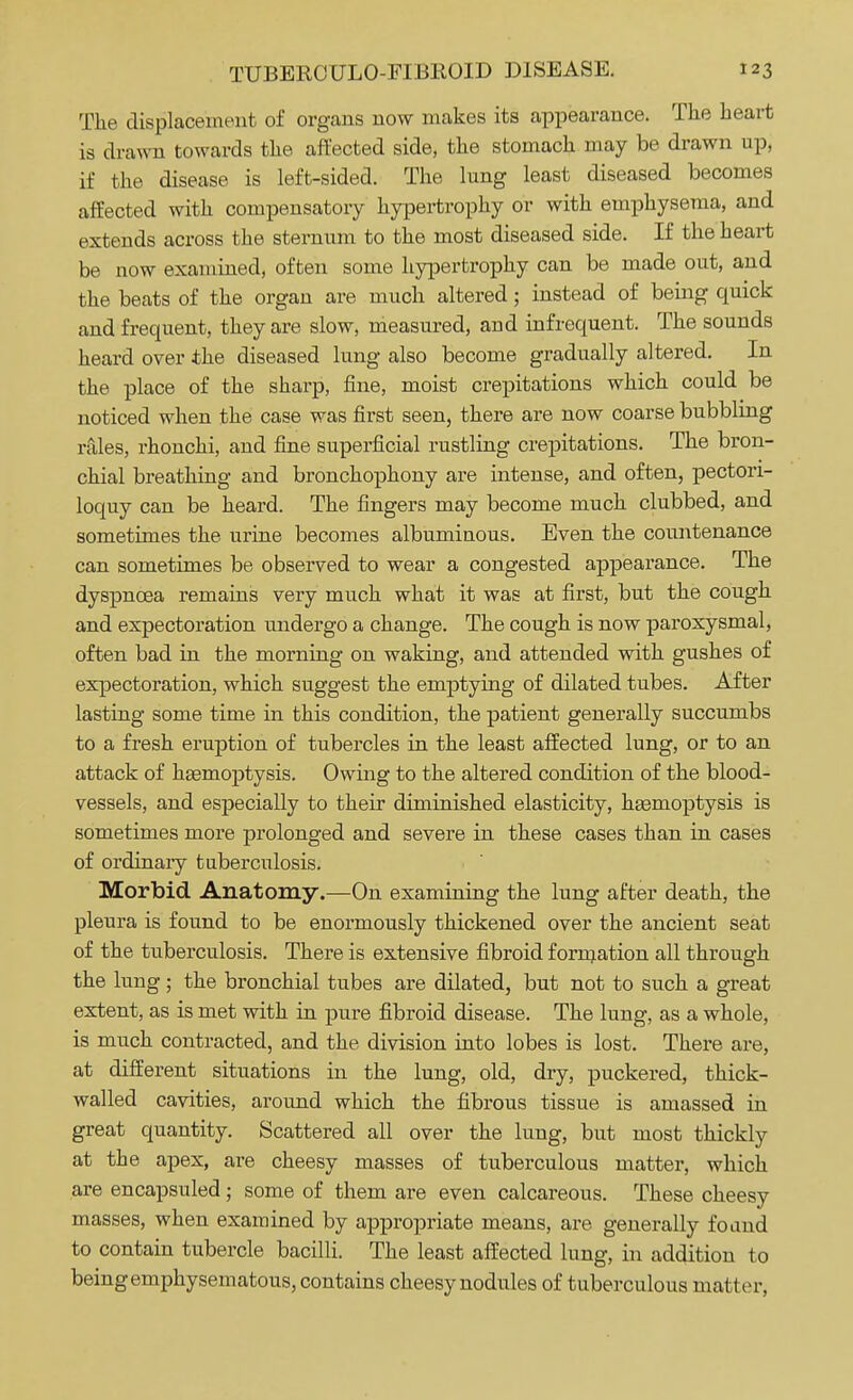 The displacement of organs now makes its appearance. The heart is drawn towards the affected side, the stomach may be drawn up, if the disease is left-sided. The lung least diseased becomes affected with compensatory hypertrophy or with emphysema, and extends across the sternum to the most diseased side. If the heart be now examined, often some hypertrophy can be made out, and the beats of the organ are much altered; instead of being quick and frequent, they are slow, measured, and infrequent. The sounds heard over the diseased lung also become gradually altered. In the place of the sharp, fine, moist crepitations which could be noticed when the case was first seen, there are now coarse bubbling rales, rhonchi, and fine superficial rustling crepitations. The bron- chial breathing and bronchophony are intense, and often, pectori- loquy can be heard. The fingers may become much clubbed, and sometimes the urine becomes albuminous. Even the countenance can sometimes be observed to wear a congested appearance. The dyspnoea remains very much what it was at first, but the cough and expectoration undergo a change. The cough is now paroxysmal, often bad in the morning on waking, and attended with gushes of expectoration, which suggest the emptying of dilated tubes. After lasting some time in this condition, the patient generally succumbs to a fresh eruption of tubercles in the least affected lung, or to an attack of haemoptysis. Owing to the altered condition of the blood- vessels, and especially to their diminished elasticity, haemoptysis is sometimes more prolonged and severe in these cases than in cases of ordinary tuberculosis. Morbid Anatomy.—On examining the lung after death, the pleura is found to be enormously thickened over the ancient seat of the tuberculosis. There is extensive fibroid formation all through the lung; the bronchial tubes are dilated, but not to such a great extent, as is met with in pure fibroid disease. The lung, as a whole, is much contracted, and the division into lobes is lost. There are, at different situations in the lung, old, dry, puckered, thick- walled cavities, around which the fibrous tissue is amassed in great quantity. Scattered all over the lung, but most thickly at the apex, are cheesy masses of tuberculous matter, which are encapsuled ; some of them are even calcareous. These cheesy masses, when examined by appropriate means, are generally found to contain tubercle bacilli. The least affected lung, in addition to being emphysematous, contains cheesy nodules of tuberculous matter,