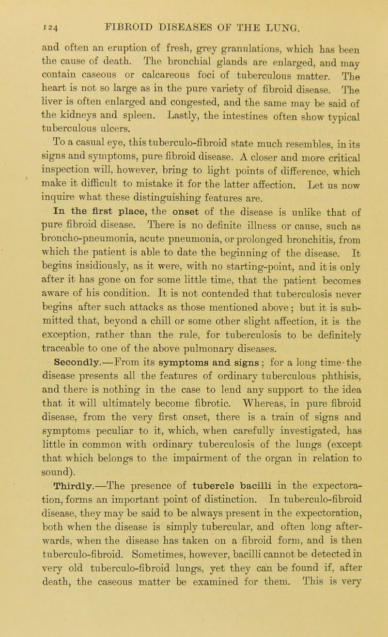 and often an eruption of fresh, grey granulations, which has been the cause of death. The bronchial glands are enlarged, and may contain caseous or calcareous foci of tuberculous matter. The heart is not so large as in the pure variety of fibroid disease. The liver is often enlarged and congested, and the same may be said of the kidneys and spleen. Lastly, the intestines often show typical tuberculous ulcers. To a casual eye, this tuberculo-fibroid state much resembles, in its signs and symptoms, pure fibroid disease. A closer and more critical inspection will, however, bring to light points of difference, which make it difficult to mistake it for the latter affection. Let us now inquire what these distinguishing features are. In the first place, the onset of the disease is unlike that of pure fibroid disease. There is no definite illness or cause, such as broncho-pneumonia, acute pneumonia, or prolonged bronchitis, from which the patient is able to date the beginning of the disease. It begins insidiously, as it were, with no starting-point, and it is only after it has goue on for some little time, that the patient becomes aware of his condition. It is not contended that tuberculosis never begins after such attacks as those mentioned above; but it is sub- mitted that, beyond a chill or some other slight affection, it is the exception, rather than the rule, for tuberculosis to be definitely traceable to one of the above pulmonary diseases. Secondly.—From its symptoms and signs ; for a long time the disease presents all the features of ordinary tuberculous phthisis, and there is nothing in the case to lend any support to the idea that it will ultimately become fibrotic. Whereas, in pure fibroid disease, from the very first onset, there is a train of signs and symptoms peculiar to it, which, when carefully investigated, has little in common with ordinary tuberculosis of the lungs (except that which belongs to the impairment of the organ in relation to sound). Thirdly.—The presence of tubercle bacilli in the expectora- tion, forms an important point of distinction. In tuberculo-fibroid disease, they may be said to be always present in the expectoration, both when the disease is simply tubercular, and often long after- wards, when the disease has taken on a fibroid form, and is then tuberculo-fibroid. Sometimes, however, bacilli cannot be detected in very old tuberculo-fibroid lungs, yet they can be found if. after death, the caseous matter be examined for them. This is very
