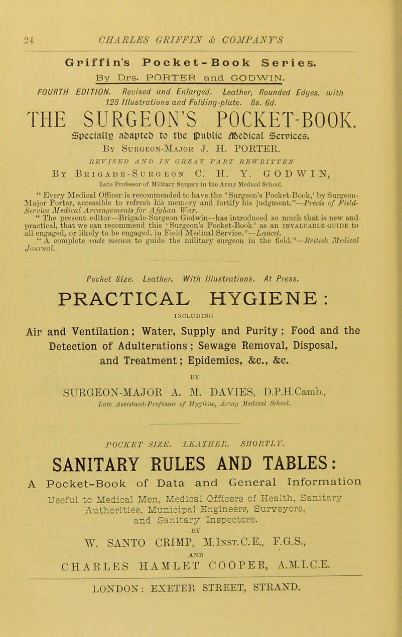 Griffin's Pocket-Book Series. By Drs. PORTER and GODWIN. FOURTH EDITION. Revised and Enlarged. Leather, Rounded Edges, with 128 Illustrations and Folding-plate. 8s. 6d. THE SURGEON'S POCKET-BOOK. Specially atmptefc to tbc public /Ifteolcal Services. By Surgeon-Major J. H. PORTER. REVISED AND IN GREAT PART REWRITTEN By Brigade-Surg eos C. IT. Y. GODWIN, Late Professor of Military Surgery in the Army Medical School.  Every Medical Officer is recommended to have the ' Surgeon's Pocket-Book,' by Surgeon- Major Porter, accessible to refresh his memory and fortify his judgment.—Precis of Field- Service Medical Arrangements for Afghan War.  The present editor—Brigade-Surgeon Godwin—has introduced so much that is new and practical, that we can recommend this 'Surgeon's Pocket-Book' as an invaluable guide to all engaged, or likely to be engaged, in Field Medical Service.—Lancet. A complete vade mecuni to guide the military surgeon in the field.—British Medical Journal. Pocket Size. Leather. With Illustrations. At Press. PRACTICAL HYGIENE : INCLUDING Aip and Ventilation; Water, Supply and Purity; Food and the Detection of Adulterations; Sewage Removal, Disposal, and Treatment; Epidemics, &c, &c. BY SURGEON-MAJOR A. M. DAVIES, D.P.H.Camb., Late Assistant-Professor of Hygiene, Army Medical School. POCKET SIZE. LEATHER. SHORTLY. SANITARY RULES AND TABLES: A Pocket-Book of Data and General Information Useful to Medical Men, Medical Officers of Health, Sanitary Authorities, Municipal Engineers, Surveyors, and Sanitary Inspectors. BY W. SANTO CRIMP, M.Inst. C.E., F.G.S., AND CHARLES HAMLET COOPEB, AM.I.C.E.