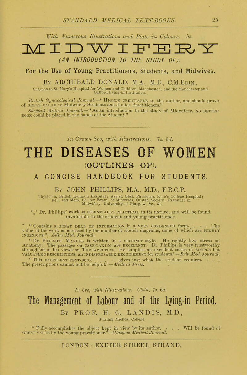 With Numerous Illustrations and Plate in Colours. 5s. MIDWIFERY (AN INTRODUCTION TO THE STUDY OF). For the Use of Young- Practitioners, Students, and Midwives. By ARCHIBALD DONALD, M.A., M.D., C.M.Edin., Surgeon to St. Mary's LTospital for Women und Children, Manchester; and the Manchester and Salford Lying-in Institution. British Gynecological Journal— Highly creditable to the .author, and should prove of great value to Midwifery Students and Junior Practitioners. Sheffield Medical Journal.—As an introduction to the study of Midwifery, NO better book could be placed in the hands of the Student. In Crown Svo, wilh Illustrations. 7s. Qd. THE DISEASES OF WOMEN (OUTLINES OF), A CONCISE HANDBOOK FOR STUDENTS. By JOHN PHILLIPS, MA, M.D., F.R.C.P., Physicim, British Lying-in Hospital; Assist. Obst. Physician, King's College Hospital; Fell, and Mem. Hrt. for Exam, of Midwives, Olistet. Society; Examiner in Midwifery, University of Glasgow, &c, &c. %* Dr. Phillips' work is essentially practical in its nature, and will be found invaluable to the student and young practitioner. *  Contains a great deal of information in a very condensed form. . . . The value of the work is increased by the number of sketch diagrams, some of which are highly ingenious.—Edin. Med. Journal.  Dr. Phillips' Manual is written in a succinct style. He rightly lays stress on Anatomy. The passages on case-taking are excellent. Dr. Phillips is very trustworthy throughout in his views on Therapeutics. He supplies an excellent series of simple but valuable prescriptions, an indispensable requirement for students.—Brit. Med. Journal. This excellent text-book . . . gives just what the student requires. . . . The prescriptions cannot but be helpful.—Medical Press. In Svo, with Illustrations. Cloth, 7s. 6d. The Management of Labour and of the Lying-in Period. By PROF. H. G. LAND IS, M.D, Starling Medical College.  Fully accomplishes the object kept in view by its author. . . . Will be found of «reat value by the young practitioner. —Glasgow Medical Journal.