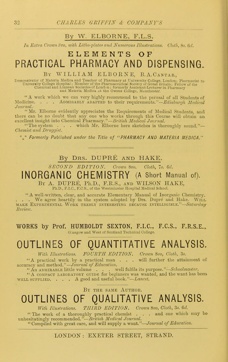 By W. ELBORNE, F.L.S. In Extra Crown Svo, with Lilho-plates and Numerous Illustrations. Cloth, H». 6d. ELEMENTS OF PRACTICAL PHARMACY AND DISPENSING. By WILLIAM ELBORNE, B.A.Cantab., Demonstrator of Materia Medico, and Teacher of Pharmacy at University College, London; Pharmacist to University College Hospital; Member of tho Pharmaceutical Socieiy of Great Britain; Fellow of the Chemical and Liunean Societies of London ; formerly Assistant-Lecturer In Pharmacy and Materia Medica .it the Owens College, Manchester. A work which we can very highly recommend to the perusal of all Students of Medicine. . . . Admirably adapted to their requirements.—Edinburgh Medical Journal. Mr. Elborne evidently appreciates the Requirements of Medical Students, and there can be no doubt that any one who works through this Course will obtain an excellent insight into Chemical Pharmacy.—British Medical Journal. The system . . . which Mr. Elborne here sketches is thoroughly sound.— Chemist and Druggist. V Formerly Published under the Title of PHARMACY AND MATERIA MEDICA. By Drs. DUPRE and HAKE. SECOND EDITION. Crown Svo. Cloth, Is. 6d. INORGANIC CHEMISTRY (A Short Manual of). By A. DUPRE, Ph.D., F.R.S., and WILSON HAKE, Ph.D., F.I.C., F.C.S., of the Westminster Hospital Medical School.  A well-written, clear, and accurate Elementary Manual of Inorganic Chemistry. . . . We agree heartily in the system adopted by Drs. Dupre and Hake. Will make Experimental Work trebly interesting because intelligible.—Saturday Review. WORKS by Prof. HUMBOLDT SEXTON, F.I.C., F.C.S., F.R.S.E., Glasgow and West of Scotland Technical College. OUTLINES OF QUANTITATIVE ANALYSIS. With Illustrations. FOURTH EDITION. Crown Svo, Cloth, 3s. A practical work by a practical man . . . will further the attainment of accuracy and method.— Journal of Education.  An admirable little volume . . . well fulfils its purpose.—Schoolmaster. A compact laboratory guide for beginners was wanted, and the want has been well supplied. . . . A good and useful book.—Lancet. By the same Author. OUTLINES OF QUALITATIVE ANALYSIS. With Illustrations. THIRD EDITION. Crown Svo, Cloth, 3s. Gd.  The work of a thoroughly practical chemist . . . and one which may be unhesitatingly recommended.—British Medical Journal. Compiled with great care, and will supply a want.—Journal of Education.