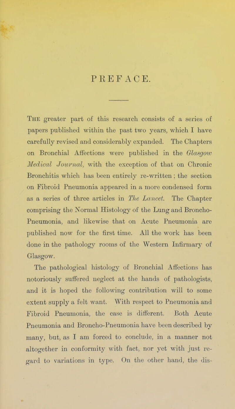 PREFACE. The greater part of this research consists of a series of papers published within the past two years, which I have carefully revised and considerably expanded. The Chapters on Bronchial Affections were published in the Glasgow Medical Journal, with the exception of that on Chronic Bronchitis which has been entirely re-written ; the section on Fibroid Pneumonia appeared in a more condensed form as a series of three articles in The Lancet. The Chapter comprising the Normal Histology of the Lung and Broncho- Pneumonia, and likewise that on Acute Pneumonia are published now for the first time. All the work has been done in the pathology rooms of the Western Infirmary of Glasgow. The pathological histology of Bronchial Affections has notoriously suffered neglect at the hands of pathologists, and it is hoped the following contribution will to some extent supply a felt want. With respect to Pneumonia and Fibroid Pneumonia, the case is different. Both Acute Pneumonia and Broncho-Pneumonia have been described by many, but, as I am forced to conclude, in a manner not altogether in conformity with fact, nor yet with just re- gard to variations in type. On the other hand, the dis-