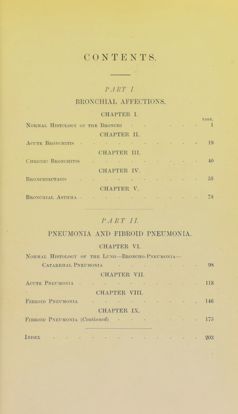 CONTENTS. PART I BRONCHIAL AFFECTIONS. CHAPTER I. I'AOK. Normal Histology of the Bronchi - 1 CHAPTER II. Acute Bronchitis 19 CHAPTER IIT. Chronic Bronchitis 40 CHAPTER IV. Bronchiectasis 58 CHAPTER V. Bronchial Asthma 7S PART II PNEUMONIA AND FIBROID PNEUMONIA. CHAPTER VI. XoRMAL HISTOLOGY OF THE LUNG—BrONCIIO-P.\ F.U MON1A— Catarrhal Pneumonia - 98 CHAPTER VII. Acute Pneumonia - 118 CHAPTER VTIL Fibroid Pneumonia 146 CHAPTER IX. Fibroid Pneumonia {Continued) 17) Index 203