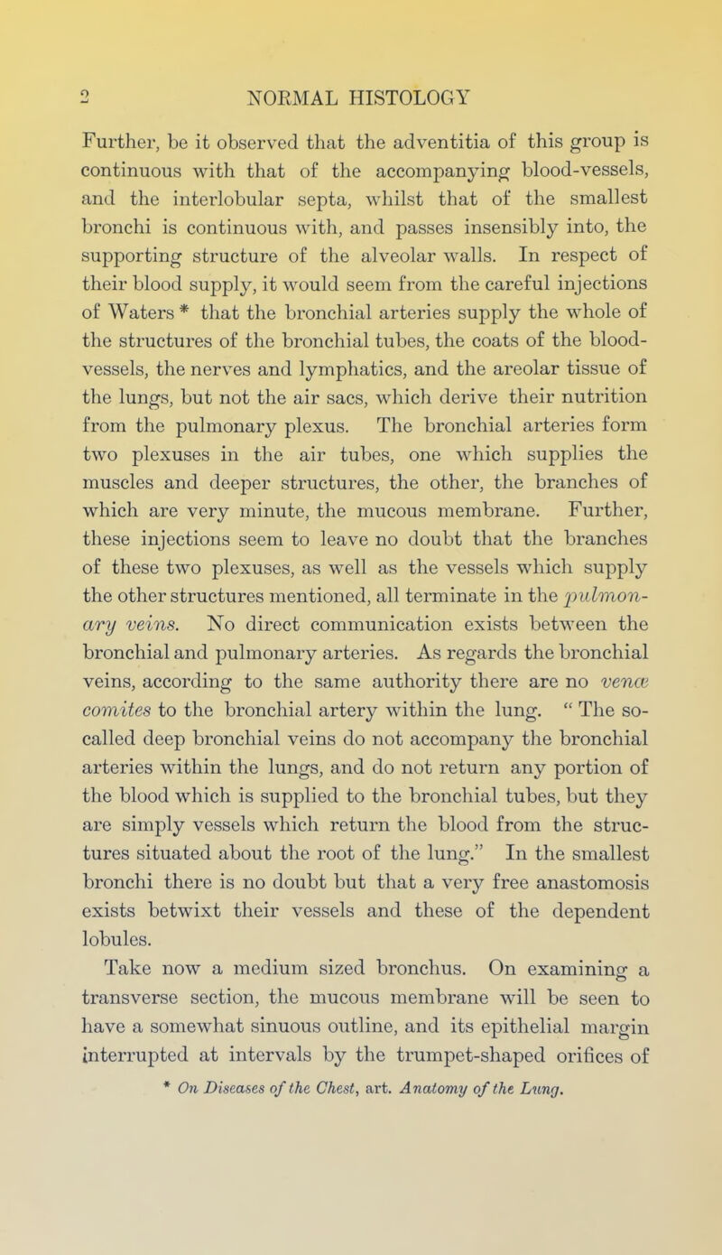 Further, be it observed that the adventitia of this group is continuous with that of the accompanying blood-vessels, and the interlobular septa, whilst that of the smallest bronchi is continuous with, and passes insensibly into, the supporting structure of the alveolar walls. In respect of their blood supply, it would seem from the careful injections of Waters * that the bronchial arteries supply the whole of the structures of the bronchial tubes, the coats of the blood- vessels, the nerves and lymphatics, and the areolar tissue of the lungs, but not the air sacs, which derive their nutrition from the pulmonary plexus. The bronchial arteries form two plexuses in the air tubes, one which supplies the muscles and deeper structures, the other, the branches of which are very minute, the mucous membrane. Further, these injections seem to leave no doubt that the branches of these two plexuses, as well as the vessels which supply the other structures mentioned, all terminate in the pulmon- ary veins. No direct communication exists between the bronchial and pulmonary arteries. As regards the bronchial veins, according to the same authority there are no vencv comites to the bronchial artery within the lung.  The so- called deep bronchial veins do not accompany the bronchial arteries within the lungs, and do not return any portion of the blood which is supplied to the bronchial tubes, but they are simply vessels which return the blood from the struc- tures situated about the root of the lung. In the smallest bronchi there is no doubt but that a very free anastomosis exists betwixt their vessels and these of the dependent lobules. Take now a medium sized bronchus. On examining a transverse section, the mucous membrane will be seen to have a somewhat sinuous outline, and its epithelial margin interrupted at intervals by the trumpet-shaped orifices of * On Diseases of the Chest, art. Anatomy of the Lung.