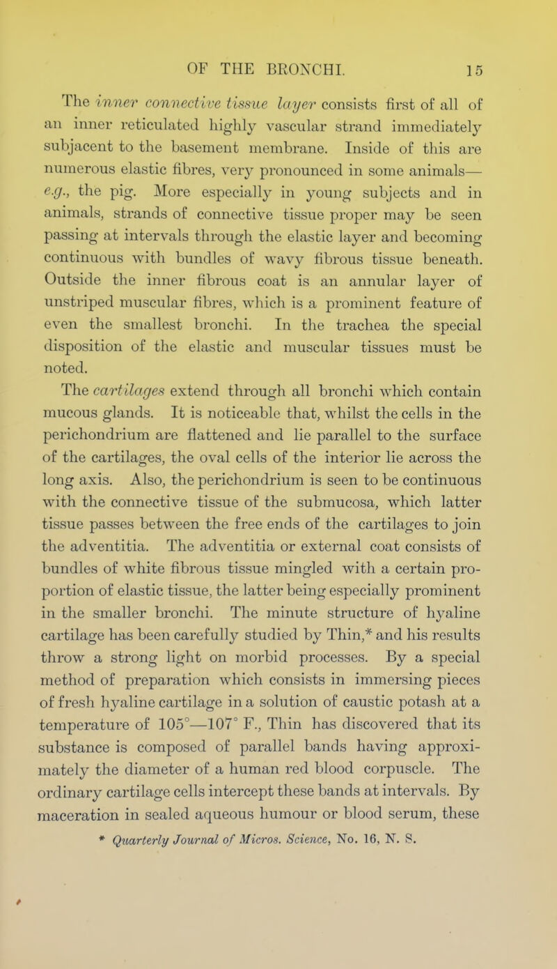 The inner connective tissue layer consists first of all of an inner reticulated highly vascular strand immediately subjacent to the basement membrane. Inside of this are numerous elastic fibres, very pronounced in some animals— e.g., the pig. More especially in young subjects and in animals, strands of connective tissue proper may be seen passing at intervals through the elastic layer and becoming continuous with bundles of wavy fibrous tissue beneath. Outside the inner fibrous coat is an annular layer of unstriped muscular fibres, which is a prominent feature of even the smallest bronchi. In the trachea the special disposition of the elastic and muscular tissues must be noted. The cartilages extend through all bronchi which contain mucous glands. It is noticeable that, whilst the cells in the perichondrium are flattened and lie parallel to the surface of the cartilages, the oval cells of the interior lie across the long axis. Also, the perichondrium is seen to be continuous with the connective tissue of the submucosa, which latter tissue passes between the free ends of the cartilages to join the adventitia. The adventitia or external coat consists of bundles of white fibrous tissue mingled with a certain pro- portion of elastic tissue, the latter being especially prominent in the smaller bronchi. The minute structure of hyaline cartilage has been carefully studied by Thin,* and his results throw a strong light on morbid processes. By a special method of preparation which consists in immersing pieces of fresh hyaline cartilage in a solution of caustic potash at a temperature of 105°—107° F., Thin has discovered that its substance is composed of parallel bands having approxi- mately the diameter of a human red blood corpuscle. The ordinary cartilage cells intercept these bands at intervals. By maceration in sealed aqueous humour or blood serum, these * Quarterly Journal of Micros. Science, No. 16, N. 8.
