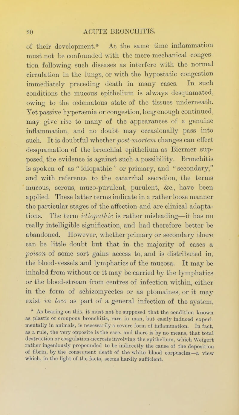of their development * At the same time inflammation must not be confounded with the mere mechanical conges- tion following: such diseases as interfere with the normal circulation in the lungs, or with the hypostatic congestion immediately preceding death in many cases. In such conditions the mucous epithelium is always desquamated, owing to the oedematous state of the tissues underneath. Yet passive hyperemia or congestion, long enough continued, may give rise to many of the appearances of a genuine inflammation, and no doubt may occasionally pass into such. It is doubtful whether post-mortem changes can effect desquamation of the bronchial epithelium as Biermer sup- posed, the evidence is against such a possibility. Bronchitis is spoken of as  idiopathic  or primary, and  secondary, and with reference to the catarrhal secretion, the terms mucous, serous, muco-purulent, purulent, &c, have been applied. These latter terms indicate in a rather loose manner the particular stages of the affection and are clinical adapta- tions. The term idiopathic is rather misleading—it has no really intelligible signification, and had therefore better be abandoned. However, whether primary or secondary there can be little doubt but that in the majority of cases a poison of some sort gains access to, and is distributed in, the blood-vessels and lymphatics of the mucosa. It may be inhaled from without or it may be carried by the lymphatics or the blood-stream from centres of infection within, either in the form of schizomycetes or as ptomaines, or it may exist in loco as part of a general infection of the system, * As bearing on this, it must not be supposed that the condition known as plastic or croupous bronchitis, rare in man, but easily induced experi- mentally in animals, is necessarily a severe form of inflammation. In fact, as a rule, the very opposite is the case, and there is by no means, that total destruction or coagulation-necrosis involving the epithelium, which Weigert rather ingeniously propounded to be indirectly the cause of the deposition of fibrin, by the consequent death of the white blood corpuscles—a view which, in the light of the facts, seems hardly sufficient.