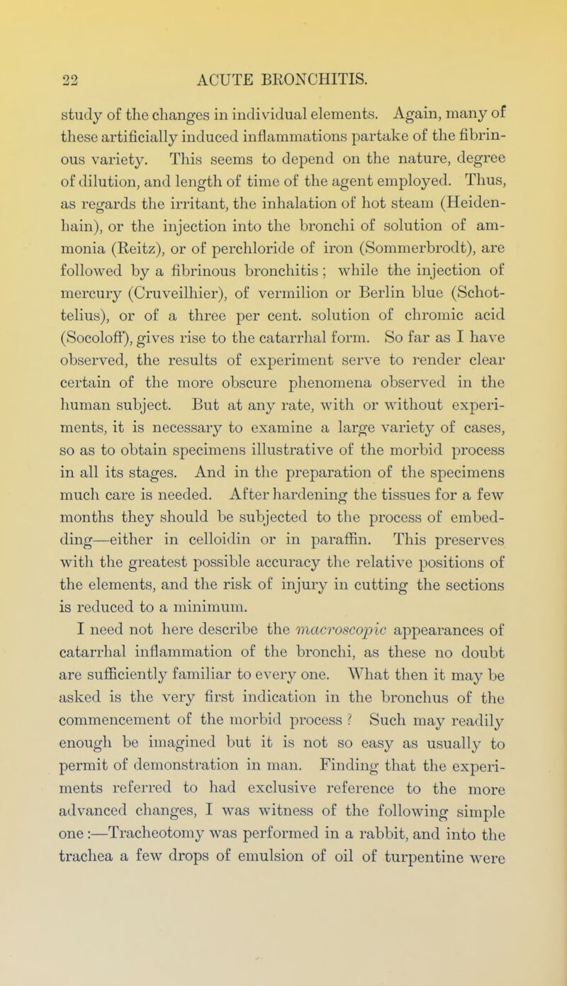 study of the changes in individual elements. Again, many of these artificially induced inflammations partake of the fibrin- ous variety. This seems to depend on the nature, degree of dilution, and length of time of the agent employed. Thus, as regards the irritant, the inhalation of hot steam (Heiden- hain), or the injection into the bronchi of solution of am- monia (Reitz), or of perchloride of iron (Sommerbrodt), are followed by a fibrinous bronchitis ; while the injection of mercury (Cruveilhier), of vermilion or Berlin blue (Schot- telius), or of a three per cent, solution of chromic acid (SocolofF), gives rise to the catarrhal form. So far as I have observed, the results of experiment serve to render clear certain of the more obscure phenomena observed in the human subject. But at any rate, with or without experi- ments, it is necessary to examine a large variety of cases, so as to obtain specimens illustrative of the morbid process in all its stages. And in the preparation of the specimens much care is needed. After hardening the tissues for a few months they should be subjected to the process of embed- ding—either in celloidin or in paraffin. This preserves with the greatest possible accuracy the relative positions of the elements, and the risk of injury in cutting the sections is reduced to a minimum. I need not here describe the macroscopic appearances of catarrhal inflammation of the bronchi, as these no doubt are sufficiently familiar to every one. What then it may be asked is the very first indication in the bronchus of the commencement of the morbid process ? Such may readily enough be imagined but it is not so easy as usually to permit of demonstration in man. Finding that the experi- ments referred to had exclusive reference to the more advanced changes, I was witness of the following simple one:—Tracheotomy was performed in a rabbit, and into the trachea a few drops of emulsion of oil of turpentine were