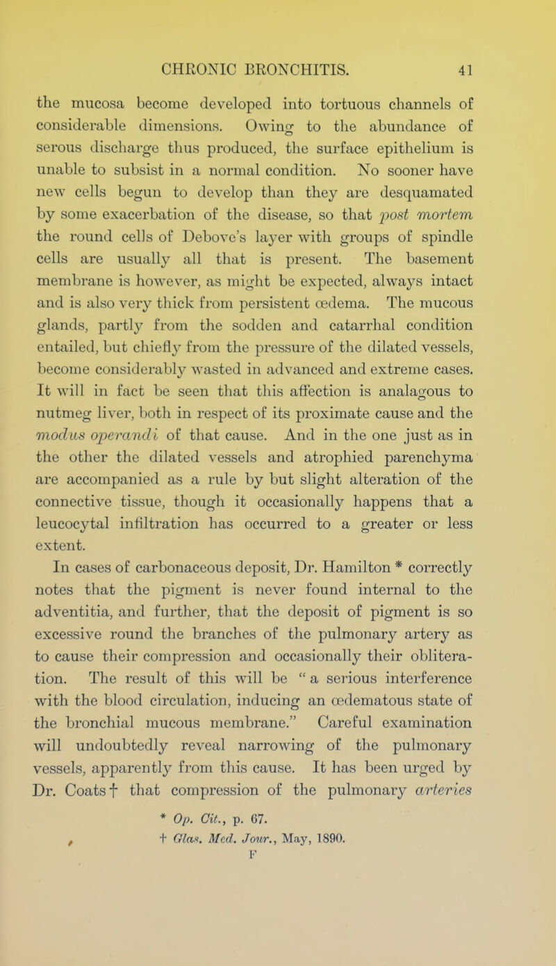 the mucosa become developed into tortuous channels of considerable dimensions. Owin£ to the abundance of s. rous discharge thus produced, the surface epithelium is unable to subsist in a normal condition. No sooner have new cells begun to develop than they are desquamated by some exacerbation of the disease, so that post mortem the round cells of Debove's layer with groups of spindle cells are usually all that is present. The basement membrane is however, as might be expected, always intact and is also very thick from persistent oedema. The mucous glands, partly from the sodden and catarrhal condition entailed, but chiefly from the pressure of the dilated vessels, become considerably wasted in advanced and extreme cases. It will in fact be seen that this affection is anala^ous to nutmeg liver, both in respect of its proximate cause and the modus operandi of that cause. And in the one just as in the other the dilated vessels and atrophied parenchyma are accompanied as a rule by but slight alteration of the connective tissue, though it occasionally happens that a leucocytal infiltration has occurred to a greater or less extent. In cases of carbonaceous deposit, Dr. Hamilton * correctly notes that the pigment is never found internal to the adventitia, and further, that the deposit of pigment is so excessive round the branches of the pulmonary artery as to cause their compression and occasionally their oblitera- tion. The result of this will be  a serious interference with the blood circulation, inducing an cedematous state of the bronchial mucous membrane. Careful examination will undoubtedly reveal narrowing of the pulmonary vessels, apparently from this cause. It has been urged by Dr. Coats f that compression of the pulmonary arteries * Op. Cit., p. 67. , t Glas. Med. Jour., May, 1890. F