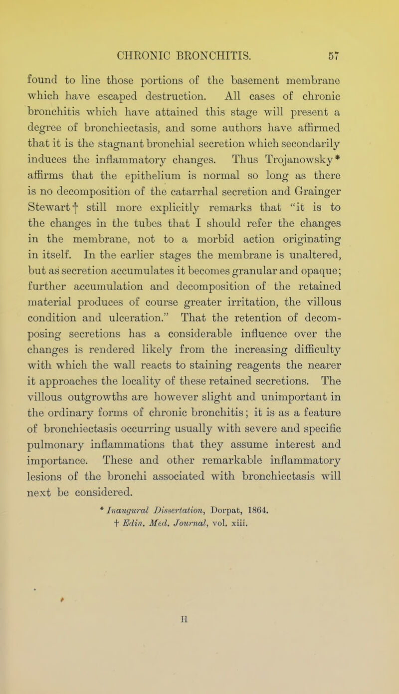 found to line those portions of the basement membrane which have escaped destruction. All cases of chronic bronchitis which have attained this stage will present a degree of bronchiectasis, and some authors have affirmed that it is the stagnant bronchial secretion which secondarily induces the inflammatory changes. Thus Trojanowsky* affirms that the epithelium is normal so long as there is no decomposition of the catarrhal secretion and Grainger Stewart f still more explicitly remarks that it is to the changes in the tubes that I should refer the changes in the membrane, not to a morbid action originating in itself. In the earlier stages the membrane is unaltered, but as secretion accumulates it becomes granular and opaque; further accumulation and decomposition of the retained material produces of course greater irritation, the villous condition and ulceration. That the retention of decom- posing secretions has a considerable influence over the changes is rendered likely from the increasing difficulty with which the wall reacts to staining reagents the nearer it approaches the locality of these retained secretions. The villous outgrowths are however slight and unimportant in the ordinary forms of chronic bronchitis; it is as a feature of bronchiectasis occurring usually with severe and specific pulmonary inflammations that they assume interest and importance. These and other remarkable inflammatory lesions of the bronchi associated with bronchiectasis will next be considered. * Inaugural Dissertation, Dorpat, 1864. t E<lin. Med. Journal, vol. xiii.