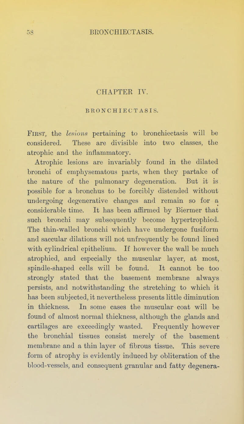 CHAPTER IV. BRONCHIECTASIS. First, the lesions pertaining to bronchiectasis will be considered. These are divisible into two classes, the atrophic and the inflammatory. Atrophic lesions are invariably found in the dilated bronchi of emphysematous parts, when they partake of the nature of the pulmonary degeneration. But it is possible for a bronchus to be forcibly distended without undergoing degenerative changes and remain so for a considerable time. It has been affirmed by Biermer that such bronchi may subsequently become hypertrophied. The thin-walled bronchi which have undergone fusiform and saccular dilations will not unfrequently be found lined with cylindrical epithelium. If however the wall be much atrophied, and especially the muscular layer, at most, spindle-shaped cells will be found. It cannot be too strongly stated that the basement membrane always persists, and notwithstanding the stretching to which it has been subjected, it nevertheless presents little diminution in thickness. In some cases the muscular coat will be found of almost normal thickness, although the glands and cartilages are exceedingly wasted. Frequently however the bronchial tissues consist merely of the basement membrane and a thin layer of fibrous tissue. This severe form of atrophy is evidently induced by obliteration of the blood-vessels, and consequent granular and fatty degenera-