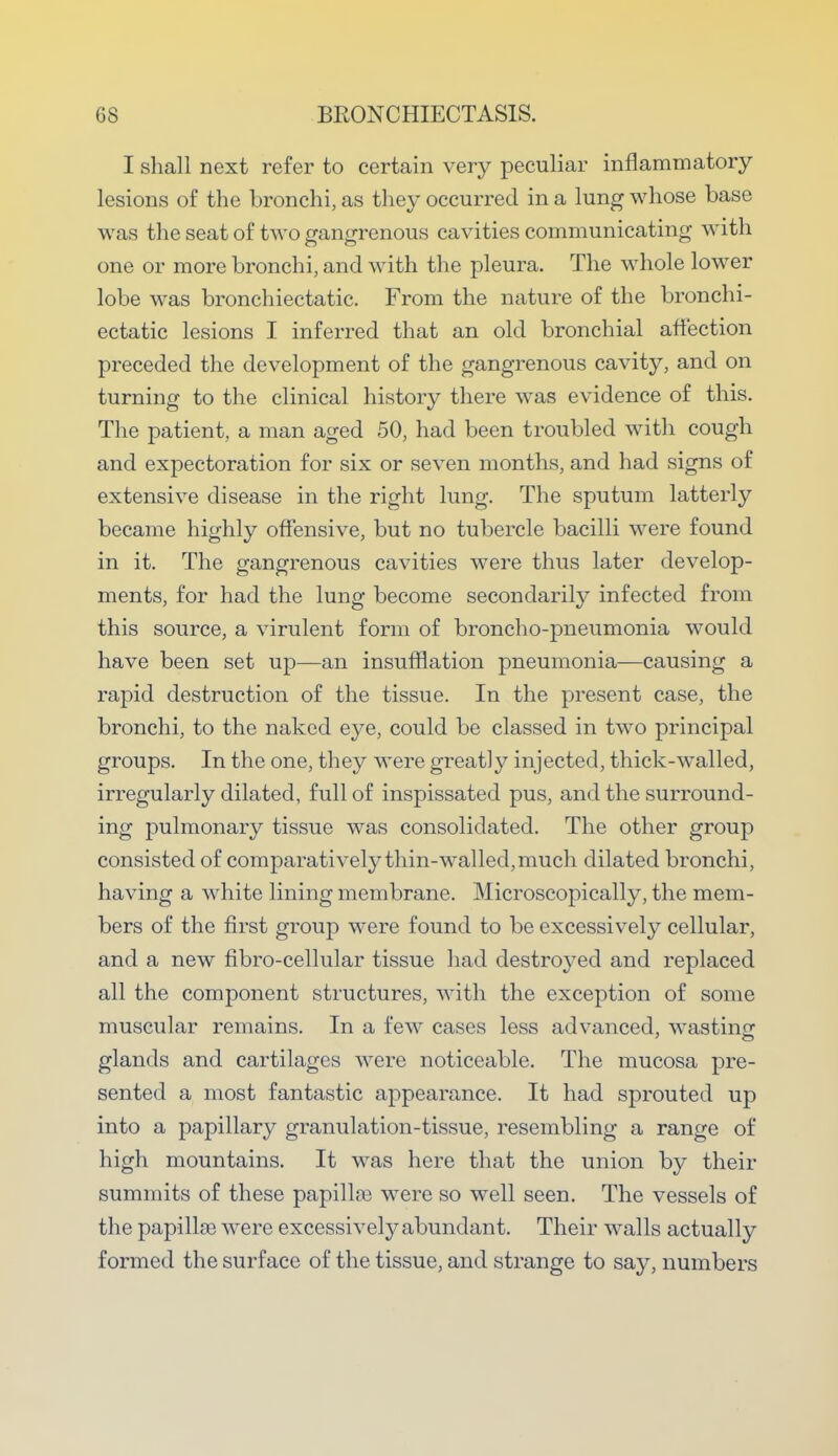 I shall next refer to certain very peculiar inflammatory lesions of the bronchi, as they occurred in a lung whose base was the seat of two gangrenous cavities communicating with one or more bronchi, and with the pleura. The whole lower lobe was bronchiectatic. From the nature of the bronchi- ectatic lesions I inferred that an old bronchial affection preceded the development of the gangrenous cavity, and on turning to the clinical history there was evidence of this. The patient, a man aged 50, had been troubled with cough and expectoration for six or seven months, and had signs of extensive disease in the right lung. The sputum latterly became highly offensive, but no tubercle bacilli were found in it. The gangrenous cavities were thus later develop- ments, for had the lung become secondarily infected from this source, a virulent form of broncho-pneumonia would have been set up—an insufflation pneumonia—causing a rapid destruction of the tissue. In the present case, the bronchi, to the naked eye, could be classed in two principal groups. In the one, they were greatly injected, thick-walled, irregularly dilated, full of inspissated pus, and the surround- ing pulmonary tissue was consolidated. The other group consisted of comparatively thin-walled, much dilated bronchi, having a white lining membrane. Microscopically, the mem- bers of the first group were found to be excessively cellular, and a new fibro-cellular tissue had destroyed and replaced all the component structures, with the exception of some muscular remains. In a few cases less advanced, wasting glands and cartilages were noticeable. The mucosa pre- sented a most fantastic appearance. It had sprouted up into a papillary granulation-tissue, resembling a range of high mountains. It was here that the union by their summits of these papilla} were so well seen. The vessels of the papillae were excessively abundant. Their walls actually formed the surface of the tissue, and strange to say, numbers