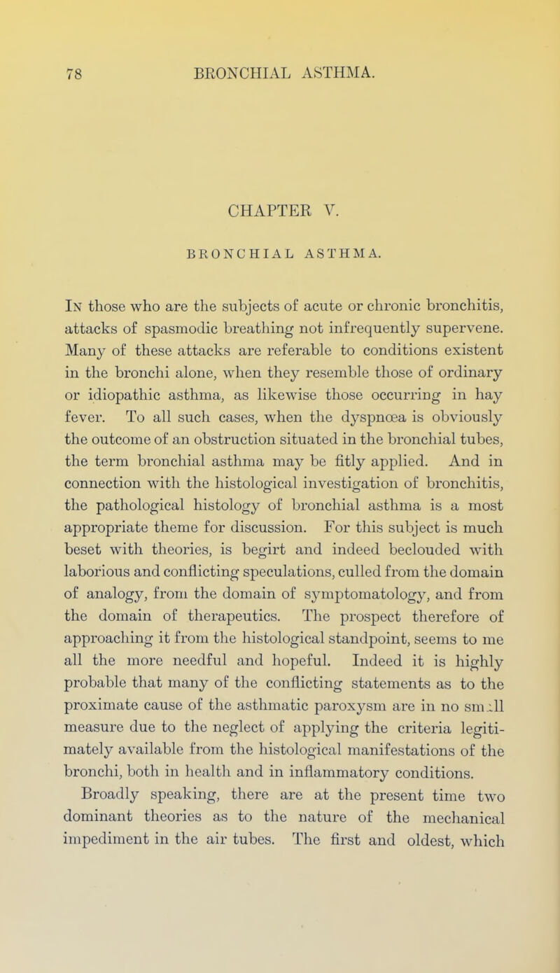 CHAPTER V. BRONCHIAL ASTHMA. In those who are the subjects of acute or chronic bronchitis, attacks of spasmodic breathing not infrequently supervene. Many of these attacks are referable to conditions existent in the bronchi alone, when they resemble those of ordinary or idiopathic asthma, as likewise those occurring in hay fever. To all such cases, when the dyspnoea is obviously the outcome of an obstruction situated in the bronchial tubes, the term bronchial asthma may be fitly applied. And in connection with the histological investigation of bronchitis, the pathological histology of bronchial asthma is a most appropriate theme for discussion. For this subject is much beset with theories, is begirt and indeed beclouded with laborious and conflicting speculations, culled from the domain of analogy, from the domain of symptomatology, and from the domain of therapeutics. The prospect therefore of approaching it from the histological standpoint, seems to me all the more needful and hopeful. Indeed it is highly probable that many of the conflicting statements as to the proximate cause of the asthmatic paroxysm are in no sm ill measure due to the neglect of applying the criteria legiti- mately available from the histological manifestations of the bronchi, both in health and in inflammatory conditions. Broadly speaking, there are at the present time two dominant theories as to the nature of the mechanical impediment in the air tubes. The first and oldest, which